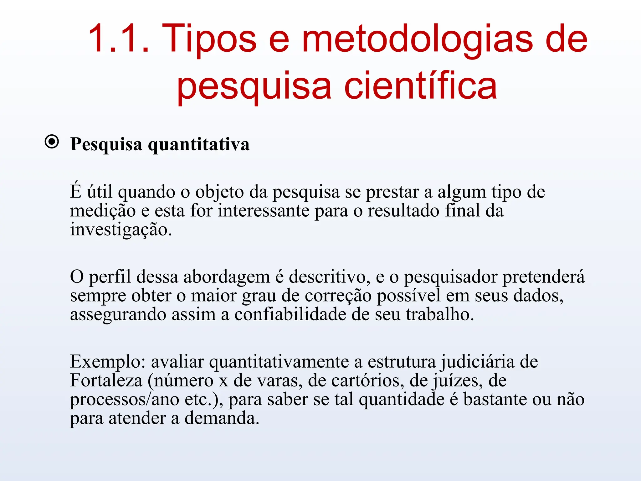 1.1. Tipos e metodologias de
pesquisa científica
 Pesquisa quantitativa
É útil quando o objeto da pesquisa se prestar a algum tipo de
medição e esta for interessante para o resultado final da
investigação.
O perfil dessa abordagem é descritivo, e o pesquisador pretenderá
sempre obter o maior grau de correção possível em seus dados,
assegurando assim a confiabilidade de seu trabalho.
Exemplo: avaliar quantitativamente a estrutura judiciária de
Fortaleza (número x de varas, de cartórios, de juízes, de
processos/ano etc.), para saber se tal quantidade é bastante ou não
para atender a demanda.
 