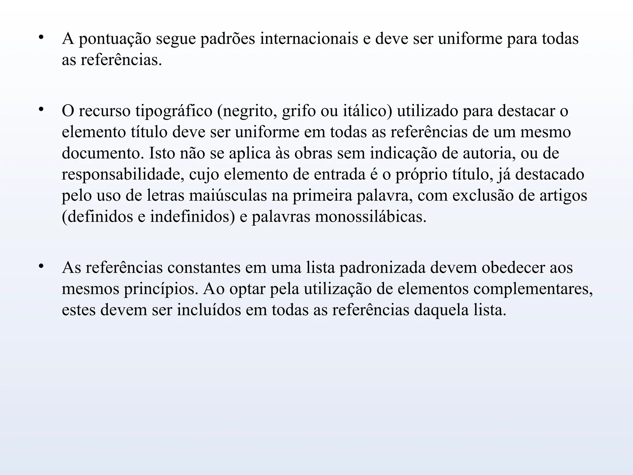 • A pontuação segue padrões internacionais e deve ser uniforme para todas
as referências.
• O recurso tipográfico (negrito, grifo ou itálico) utilizado para destacar o
elemento título deve ser uniforme em todas as referências de um mesmo
documento. Isto não se aplica às obras sem indicação de autoria, ou de
responsabilidade, cujo elemento de entrada é o próprio título, já destacado
pelo uso de letras maiúsculas na primeira palavra, com exclusão de artigos
(definidos e indefinidos) e palavras monossilábicas.
• As referências constantes em uma lista padronizada devem obedecer aos
mesmos princípios. Ao optar pela utilização de elementos complementares,
estes devem ser incluídos em todas as referências daquela lista.
 