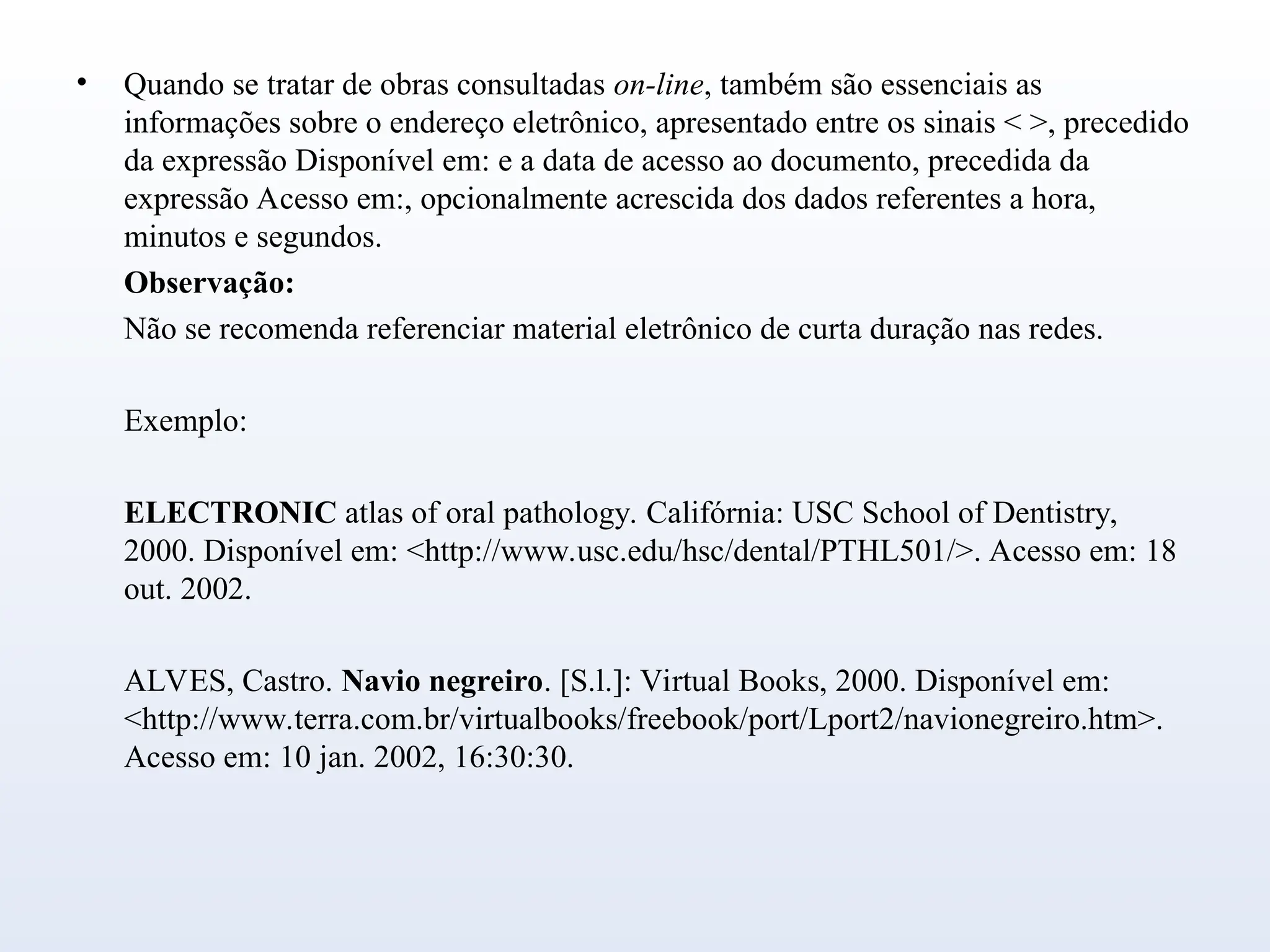 • Quando se tratar de obras consultadas on-line, também são essenciais as
informações sobre o endereço eletrônico, apresentado entre os sinais < >, precedido
da expressão Disponível em: e a data de acesso ao documento, precedida da
expressão Acesso em:, opcionalmente acrescida dos dados referentes a hora,
minutos e segundos.
Observação:
Não se recomenda referenciar material eletrônico de curta duração nas redes.
Exemplo:
ELECTRONIC atlas of oral pathology. Califórnia: USC School of Dentistry,
2000. Disponível em: <http://www.usc.edu/hsc/dental/PTHL501/>. Acesso em: 18
out. 2002.
ALVES, Castro. Navio negreiro. [S.l.]: Virtual Books, 2000. Disponível em:
<http://www.terra.com.br/virtualbooks/freebook/port/Lport2/navionegreiro.htm>.
Acesso em: 10 jan. 2002, 16:30:30.
 