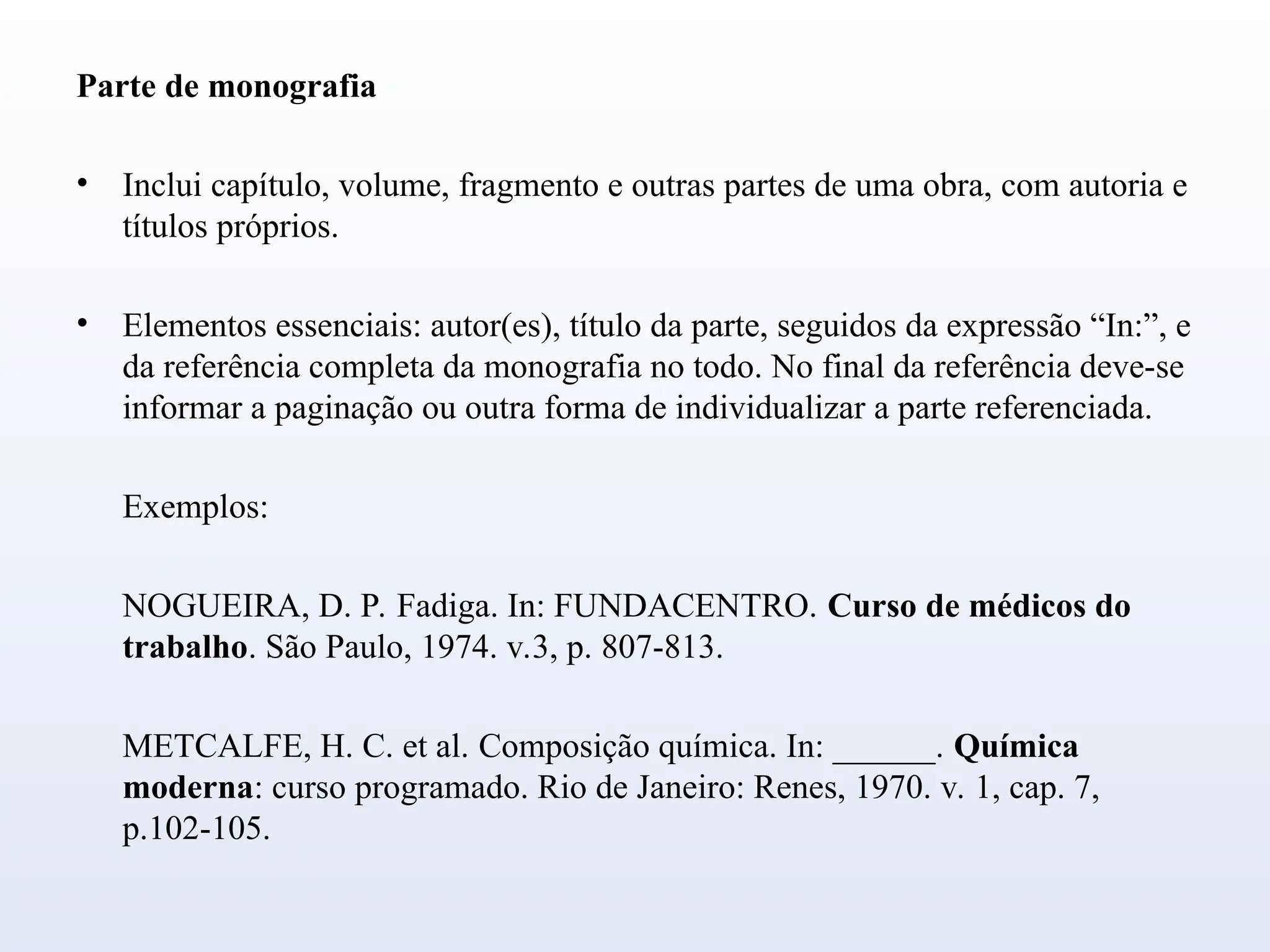 Parte de monografia
• Inclui capítulo, volume, fragmento e outras partes de uma obra, com autoria e
títulos próprios.
• Elementos essenciais: autor(es), título da parte, seguidos da expressão “In:”, e
da referência completa da monografia no todo. No final da referência deve-se
informar a paginação ou outra forma de individualizar a parte referenciada.
Exemplos:
NOGUEIRA, D. P. Fadiga. In: FUNDACENTRO. Curso de médicos do
trabalho. São Paulo, 1974. v.3, p. 807-813.
METCALFE, H. C. et al. Composição química. In: ______. Química
moderna: curso programado. Rio de Janeiro: Renes, 1970. v. 1, cap. 7,
p.102-105.
 