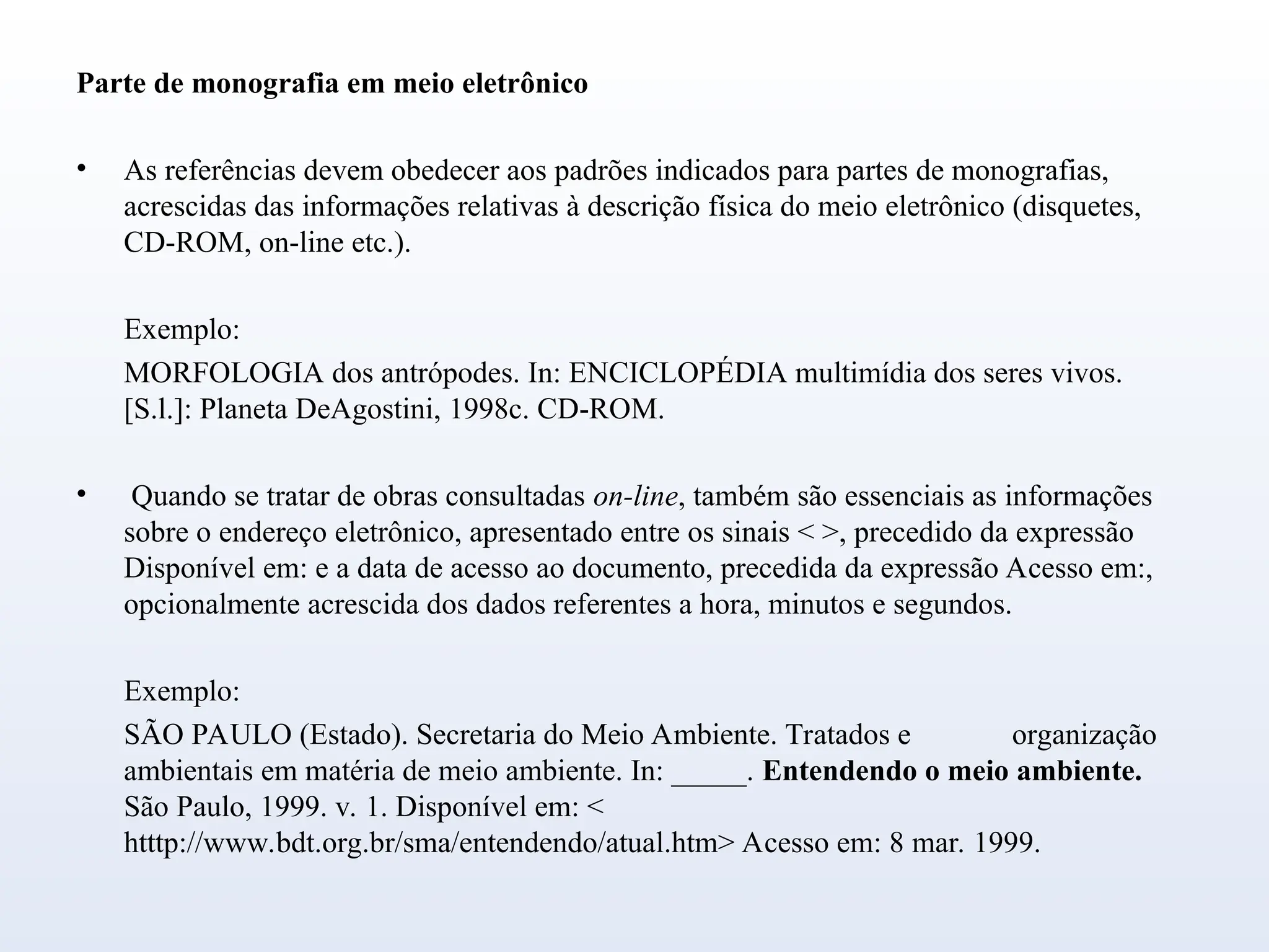 Parte de monografia em meio eletrônico
• As referências devem obedecer aos padrões indicados para partes de monografias,
acrescidas das informações relativas à descrição física do meio eletrônico (disquetes,
CD-ROM, on-line etc.).
Exemplo:
MORFOLOGIA dos antrópodes. In: ENCICLOPÉDIA multimídia dos seres vivos.
[S.l.]: Planeta DeAgostini, 1998c. CD-ROM.
• Quando se tratar de obras consultadas on-line, também são essenciais as informações
sobre o endereço eletrônico, apresentado entre os sinais < >, precedido da expressão
Disponível em: e a data de acesso ao documento, precedida da expressão Acesso em:,
opcionalmente acrescida dos dados referentes a hora, minutos e segundos.
Exemplo:
SÃO PAULO (Estado). Secretaria do Meio Ambiente. Tratados e organização
ambientais em matéria de meio ambiente. In: _____. Entendendo o meio ambiente.
São Paulo, 1999. v. 1. Disponível em: <
htttp://www.bdt.org.br/sma/entendendo/atual.htm> Acesso em: 8 mar. 1999.
 