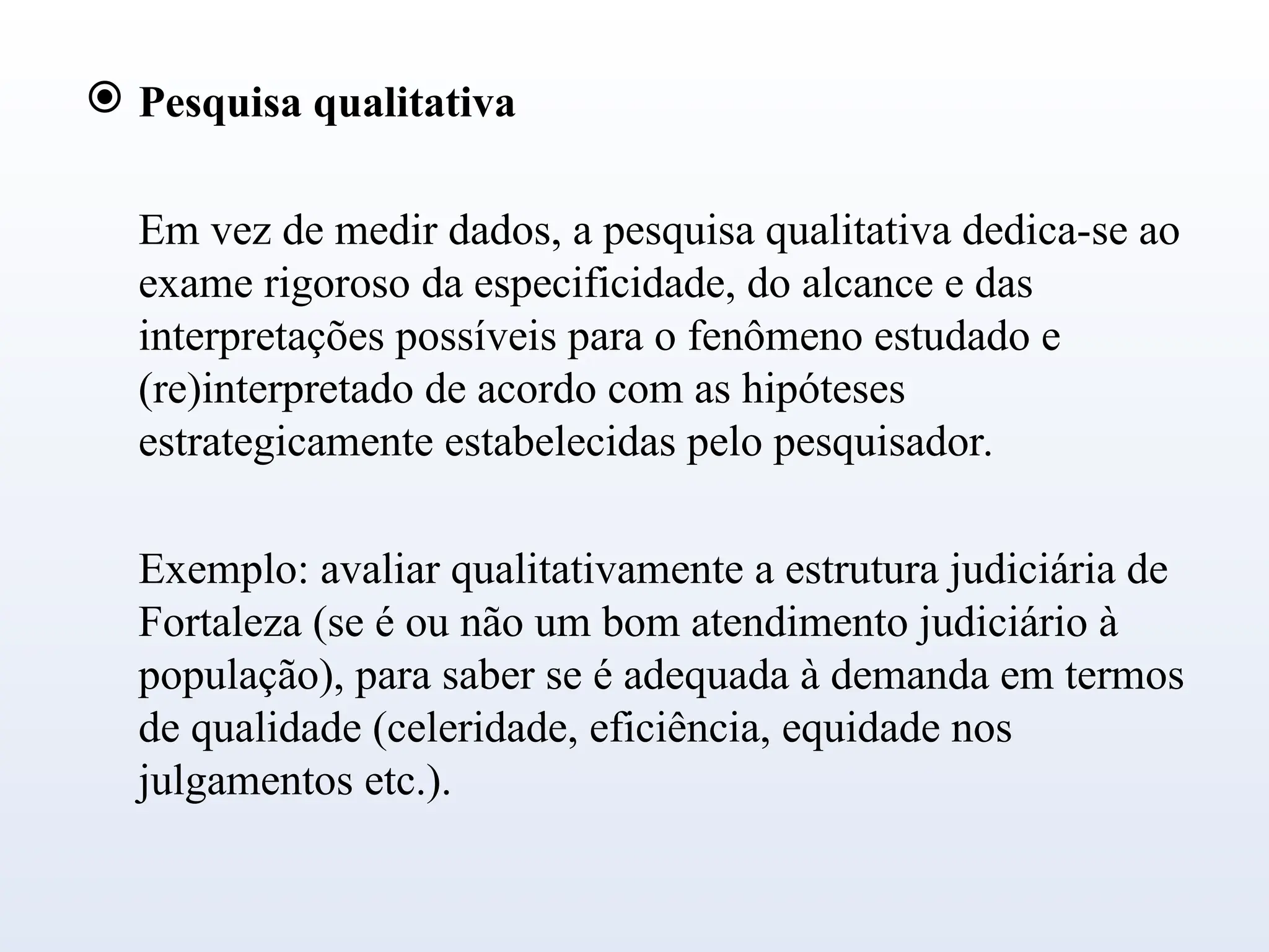  Pesquisa qualitativa
Em vez de medir dados, a pesquisa qualitativa dedica-se ao
exame rigoroso da especificidade, do alcance e das
interpretações possíveis para o fenômeno estudado e
(re)interpretado de acordo com as hipóteses
estrategicamente estabelecidas pelo pesquisador.
Exemplo: avaliar qualitativamente a estrutura judiciária de
Fortaleza (se é ou não um bom atendimento judiciário à
população), para saber se é adequada à demanda em termos
de qualidade (celeridade, eficiência, equidade nos
julgamentos etc.).
 