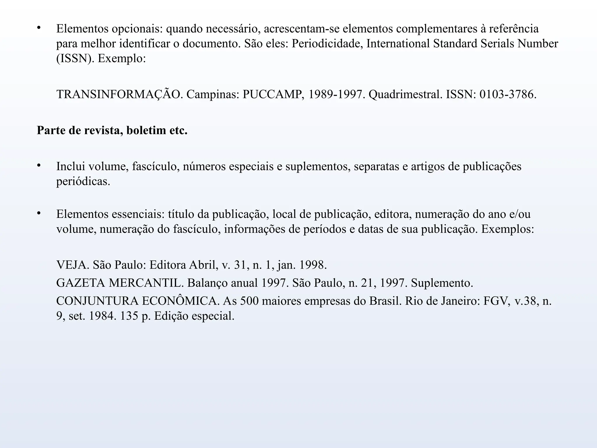 • Elementos opcionais: quando necessário, acrescentam-se elementos complementares à referência
para melhor identificar o documento. São eles: Periodicidade, International Standard Serials Number
(ISSN). Exemplo:
TRANSINFORMAÇÃO. Campinas: PUCCAMP, 1989-1997. Quadrimestral. ISSN: 0103-3786.
Parte de revista, boletim etc.
• Inclui volume, fascículo, números especiais e suplementos, separatas e artigos de publicações
periódicas.
• Elementos essenciais: título da publicação, local de publicação, editora, numeração do ano e/ou
volume, numeração do fascículo, informações de períodos e datas de sua publicação. Exemplos:
VEJA. São Paulo: Editora Abril, v. 31, n. 1, jan. 1998.
GAZETA MERCANTIL. Balanço anual 1997. São Paulo, n. 21, 1997. Suplemento.
CONJUNTURA ECONÔMICA. As 500 maiores empresas do Brasil. Rio de Janeiro: FGV, v.38, n.
9, set. 1984. 135 p. Edição especial.
 