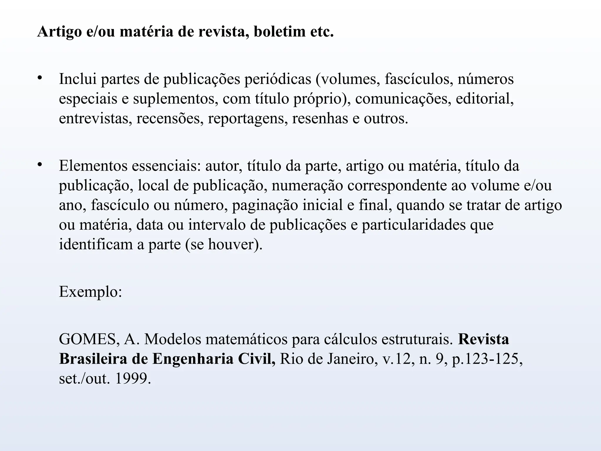 Artigo e/ou matéria de revista, boletim etc.
• Inclui partes de publicações periódicas (volumes, fascículos, números
especiais e suplementos, com título próprio), comunicações, editorial,
entrevistas, recensões, reportagens, resenhas e outros.
• Elementos essenciais: autor, título da parte, artigo ou matéria, título da
publicação, local de publicação, numeração correspondente ao volume e/ou
ano, fascículo ou número, paginação inicial e final, quando se tratar de artigo
ou matéria, data ou intervalo de publicações e particularidades que
identificam a parte (se houver).
Exemplo:
GOMES, A. Modelos matemáticos para cálculos estruturais. Revista
Brasileira de Engenharia Civil, Rio de Janeiro, v.12, n. 9, p.123-125,
set./out. 1999.
 