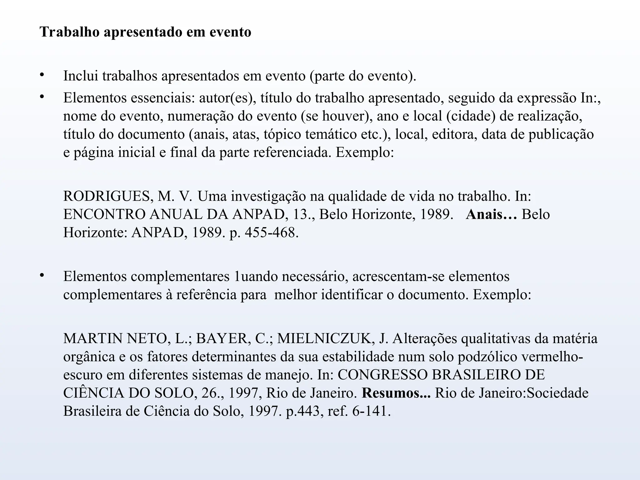Trabalho apresentado em evento
• Inclui trabalhos apresentados em evento (parte do evento).
• Elementos essenciais: autor(es), título do trabalho apresentado, seguido da expressão In:,
nome do evento, numeração do evento (se houver), ano e local (cidade) de realização,
título do documento (anais, atas, tópico temático etc.), local, editora, data de publicação
e página inicial e final da parte referenciada. Exemplo:
RODRIGUES, M. V. Uma investigação na qualidade de vida no trabalho. In:
ENCONTRO ANUAL DA ANPAD, 13., Belo Horizonte, 1989. Anais… Belo
Horizonte: ANPAD, 1989. p. 455-468.
• Elementos complementares 1uando necessário, acrescentam-se elementos
complementares à referência para melhor identificar o documento. Exemplo:
MARTIN NETO, L.; BAYER, C.; MIELNICZUK, J. Alterações qualitativas da matéria
orgânica e os fatores determinantes da sua estabilidade num solo podzólico vermelho-
escuro em diferentes sistemas de manejo. In: CONGRESSO BRASILEIRO DE
CIÊNCIA DO SOLO, 26., 1997, Rio de Janeiro. Resumos... Rio de Janeiro:Sociedade
Brasileira de Ciência do Solo, 1997. p.443, ref. 6-141.
 