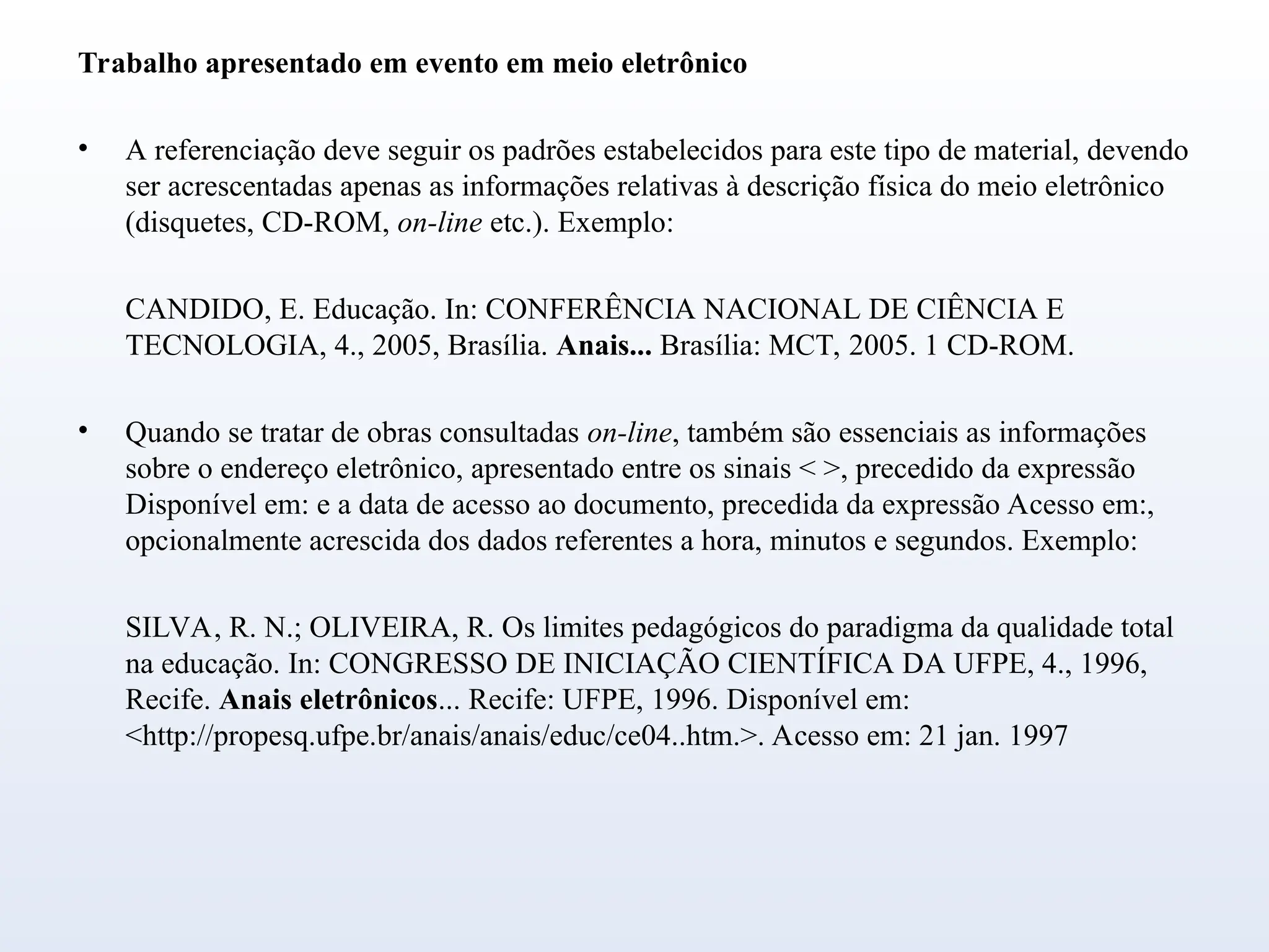 Trabalho apresentado em evento em meio eletrônico
• A referenciação deve seguir os padrões estabelecidos para este tipo de material, devendo
ser acrescentadas apenas as informações relativas à descrição física do meio eletrônico
(disquetes, CD-ROM, on-line etc.). Exemplo:
CANDIDO, E. Educação. In: CONFERÊNCIA NACIONAL DE CIÊNCIA E
TECNOLOGIA, 4., 2005, Brasília. Anais... Brasília: MCT, 2005. 1 CD-ROM.
• Quando se tratar de obras consultadas on-line, também são essenciais as informações
sobre o endereço eletrônico, apresentado entre os sinais < >, precedido da expressão
Disponível em: e a data de acesso ao documento, precedida da expressão Acesso em:,
opcionalmente acrescida dos dados referentes a hora, minutos e segundos. Exemplo:
SILVA, R. N.; OLIVEIRA, R. Os limites pedagógicos do paradigma da qualidade total
na educação. In: CONGRESSO DE INICIAÇÃO CIENTÍFICA DA UFPE, 4., 1996,
Recife. Anais eletrônicos... Recife: UFPE, 1996. Disponível em:
<http://propesq.ufpe.br/anais/anais/educ/ce04..htm.>. Acesso em: 21 jan. 1997
 