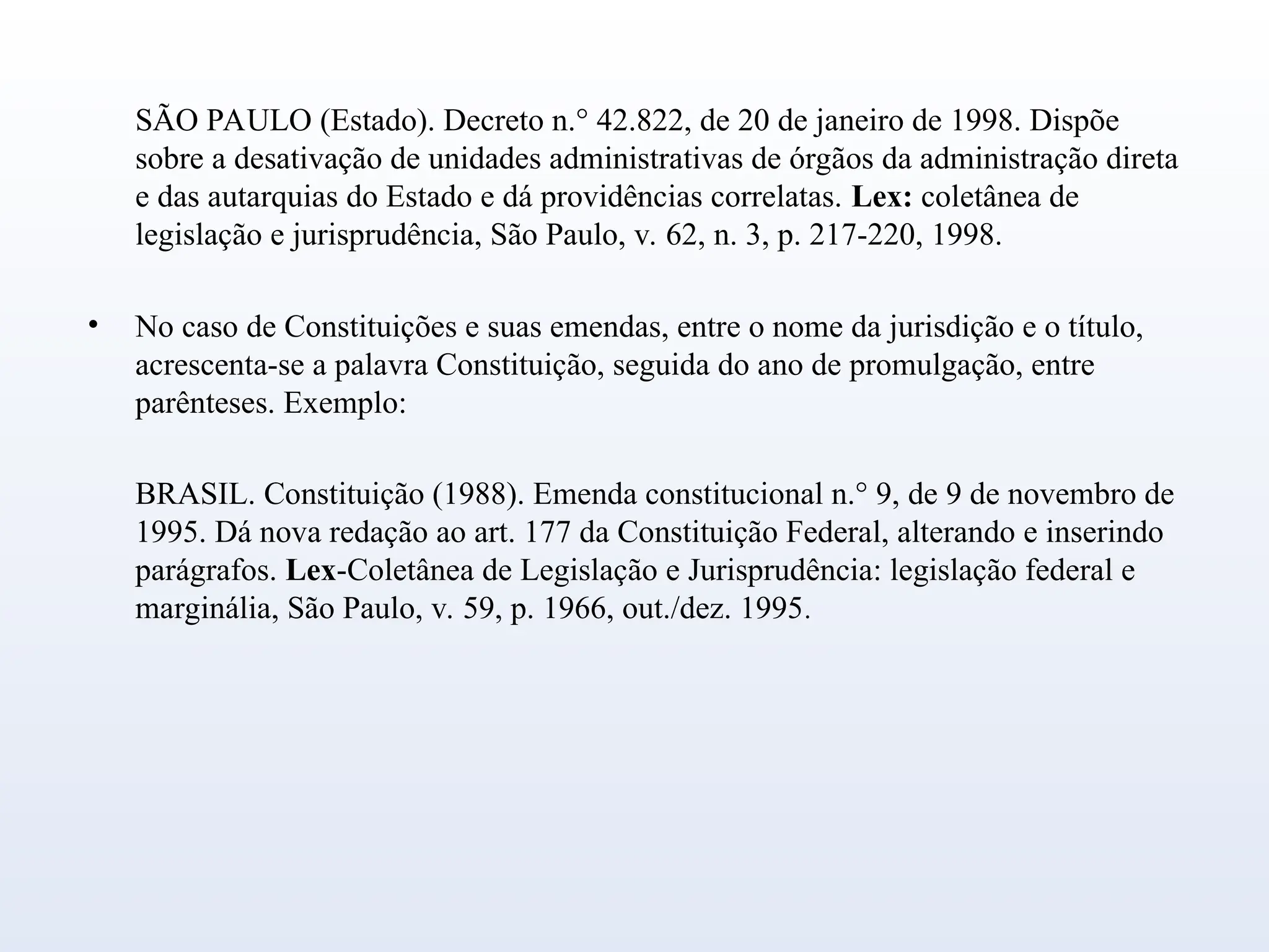 SÃO PAULO (Estado). Decreto n.° 42.822, de 20 de janeiro de 1998. Dispõe
sobre a desativação de unidades administrativas de órgãos da administração direta
e das autarquias do Estado e dá providências correlatas. Lex: coletânea de
legislação e jurisprudência, São Paulo, v. 62, n. 3, p. 217-220, 1998.
• No caso de Constituições e suas emendas, entre o nome da jurisdição e o título,
acrescenta-se a palavra Constituição, seguida do ano de promulgação, entre
parênteses. Exemplo:
BRASIL. Constituição (1988). Emenda constitucional n.° 9, de 9 de novembro de
1995. Dá nova redação ao art. 177 da Constituição Federal, alterando e inserindo
parágrafos. Lex-Coletânea de Legislação e Jurisprudência: legislação federal e
marginália, São Paulo, v. 59, p. 1966, out./dez. 1995.
 