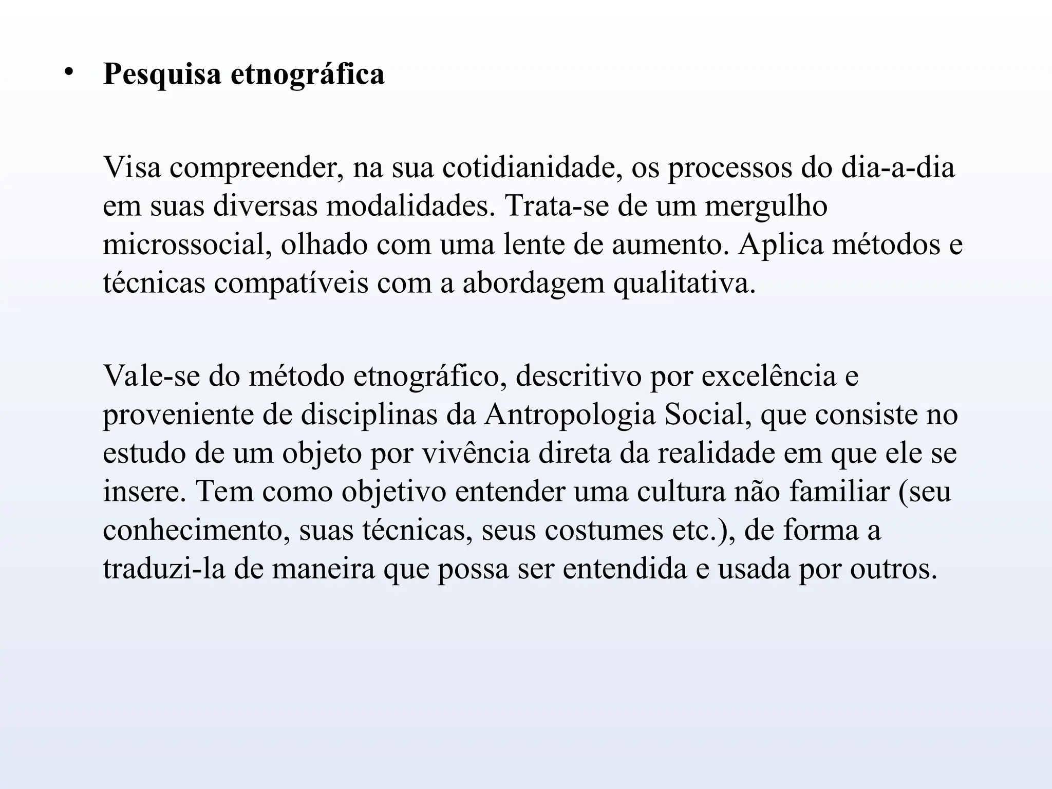 • Pesquisa etnográfica
Visa compreender, na sua cotidianidade, os processos do dia-a-dia
em suas diversas modalidades. Trata-se de um mergulho
microssocial, olhado com uma lente de aumento. Aplica métodos e
técnicas compatíveis com a abordagem qualitativa.
Vale-se do método etnográfico, descritivo por excelência e
proveniente de disciplinas da Antropologia Social, que consiste no
estudo de um objeto por vivência direta da realidade em que ele se
insere. Tem como objetivo entender uma cultura não familiar (seu
conhecimento, suas técnicas, seus costumes etc.), de forma a
traduzi-la de maneira que possa ser entendida e usada por outros.
 