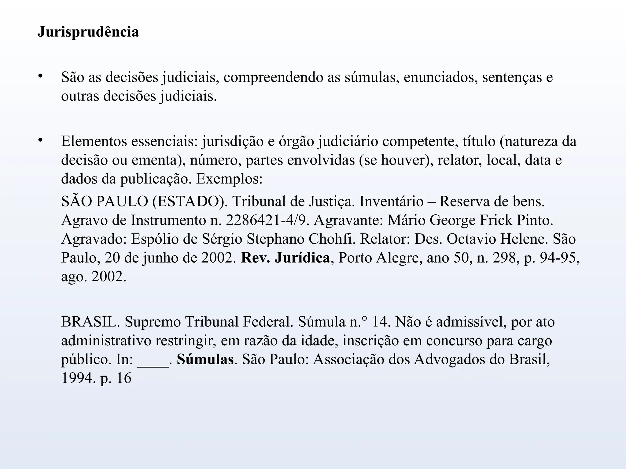 Jurisprudência
• São as decisões judiciais, compreendendo as súmulas, enunciados, sentenças e
outras decisões judiciais.
• Elementos essenciais: jurisdição e órgão judiciário competente, título (natureza da
decisão ou ementa), número, partes envolvidas (se houver), relator, local, data e
dados da publicação. Exemplos:
SÃO PAULO (ESTADO). Tribunal de Justiça. Inventário – Reserva de bens.
Agravo de Instrumento n. 2286421-4/9. Agravante: Mário George Frick Pinto.
Agravado: Espólio de Sérgio Stephano Chohfi. Relator: Des. Octavio Helene. São
Paulo, 20 de junho de 2002. Rev. Jurídica, Porto Alegre, ano 50, n. 298, p. 94-95,
ago. 2002.
BRASIL. Supremo Tribunal Federal. Súmula n.° 14. Não é admissível, por ato
administrativo restringir, em razão da idade, inscrição em concurso para cargo
público. In: ____. Súmulas. São Paulo: Associação dos Advogados do Brasil,
1994. p. 16
 