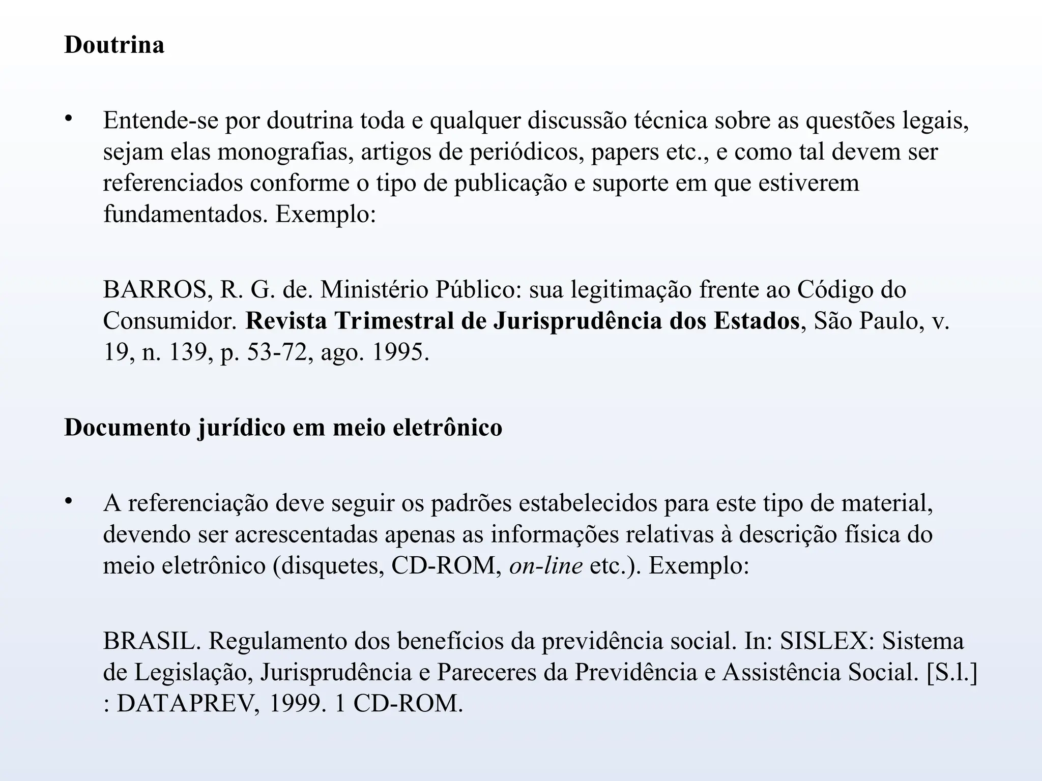 Doutrina
• Entende-se por doutrina toda e qualquer discussão técnica sobre as questões legais,
sejam elas monografias, artigos de periódicos, papers etc., e como tal devem ser
referenciados conforme o tipo de publicação e suporte em que estiverem
fundamentados. Exemplo:
BARROS, R. G. de. Ministério Público: sua legitimação frente ao Código do
Consumidor. Revista Trimestral de Jurisprudência dos Estados, São Paulo, v.
19, n. 139, p. 53-72, ago. 1995.
Documento jurídico em meio eletrônico
• A referenciação deve seguir os padrões estabelecidos para este tipo de material,
devendo ser acrescentadas apenas as informações relativas à descrição física do
meio eletrônico (disquetes, CD-ROM, on-line etc.). Exemplo:
BRASIL. Regulamento dos benefícios da previdência social. In: SISLEX: Sistema
de Legislação, Jurisprudência e Pareceres da Previdência e Assistência Social. [S.l.]
: DATAPREV, 1999. 1 CD-ROM.
 