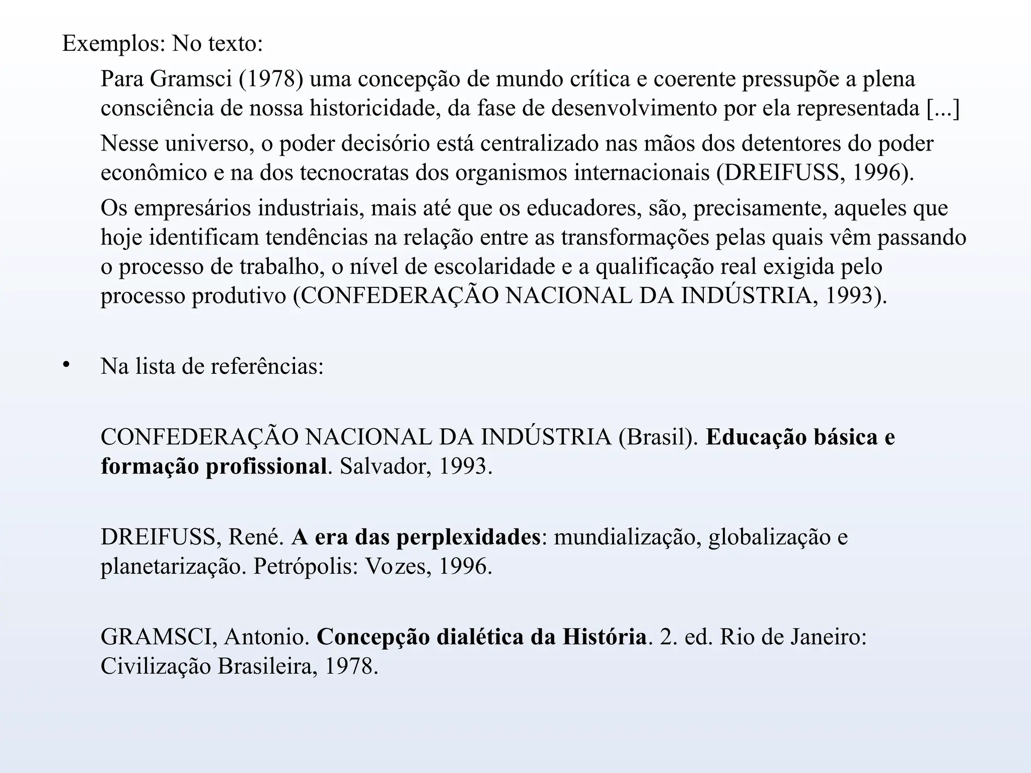 Exemplos: No texto:
Para Gramsci (1978) uma concepção de mundo crítica e coerente pressupõe a plena
consciência de nossa historicidade, da fase de desenvolvimento por ela representada [...]
Nesse universo, o poder decisório está centralizado nas mãos dos detentores do poder
econômico e na dos tecnocratas dos organismos internacionais (DREIFUSS, 1996).
Os empresários industriais, mais até que os educadores, são, precisamente, aqueles que
hoje identificam tendências na relação entre as transformações pelas quais vêm passando
o processo de trabalho, o nível de escolaridade e a qualificação real exigida pelo
processo produtivo (CONFEDERAÇÃO NACIONAL DA INDÚSTRIA, 1993).
• Na lista de referências:
CONFEDERAÇÃO NACIONAL DA INDÚSTRIA (Brasil). Educação básica e
formação profissional. Salvador, 1993.
DREIFUSS, René. A era das perplexidades: mundialização, globalização e
planetarização. Petrópolis: Vozes, 1996.
GRAMSCI, Antonio. Concepção dialética da História. 2. ed. Rio de Janeiro:
Civilização Brasileira, 1978.
 