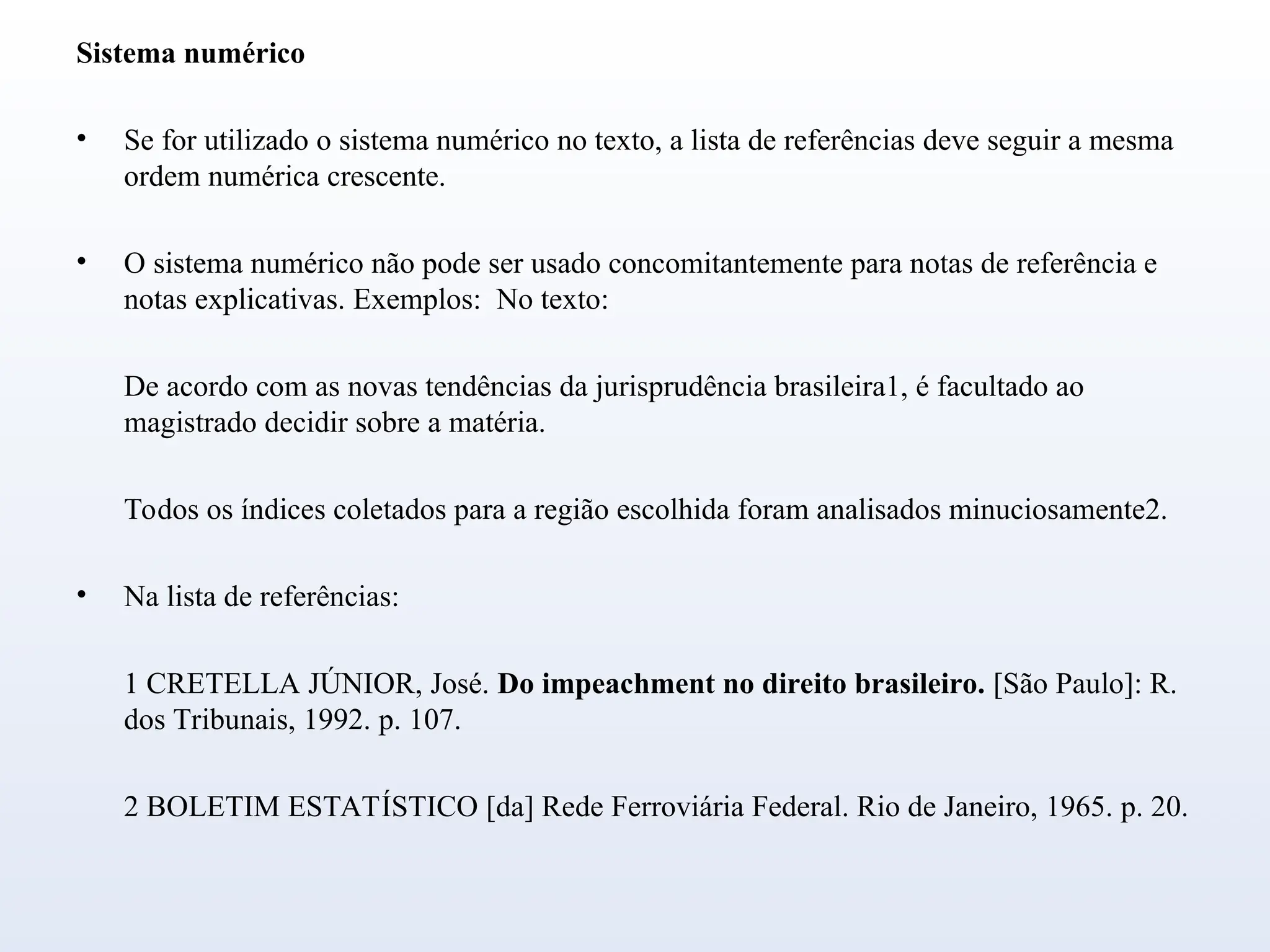 Sistema numérico
• Se for utilizado o sistema numérico no texto, a lista de referências deve seguir a mesma
ordem numérica crescente.
• O sistema numérico não pode ser usado concomitantemente para notas de referência e
notas explicativas. Exemplos: No texto:
De acordo com as novas tendências da jurisprudência brasileira1, é facultado ao
magistrado decidir sobre a matéria.
Todos os índices coletados para a região escolhida foram analisados minuciosamente2.
• Na lista de referências:
1 CRETELLA JÚNIOR, José. Do impeachment no direito brasileiro. [São Paulo]: R.
dos Tribunais, 1992. p. 107.
2 BOLETIM ESTATÍSTICO [da] Rede Ferroviária Federal. Rio de Janeiro, 1965. p. 20.
 