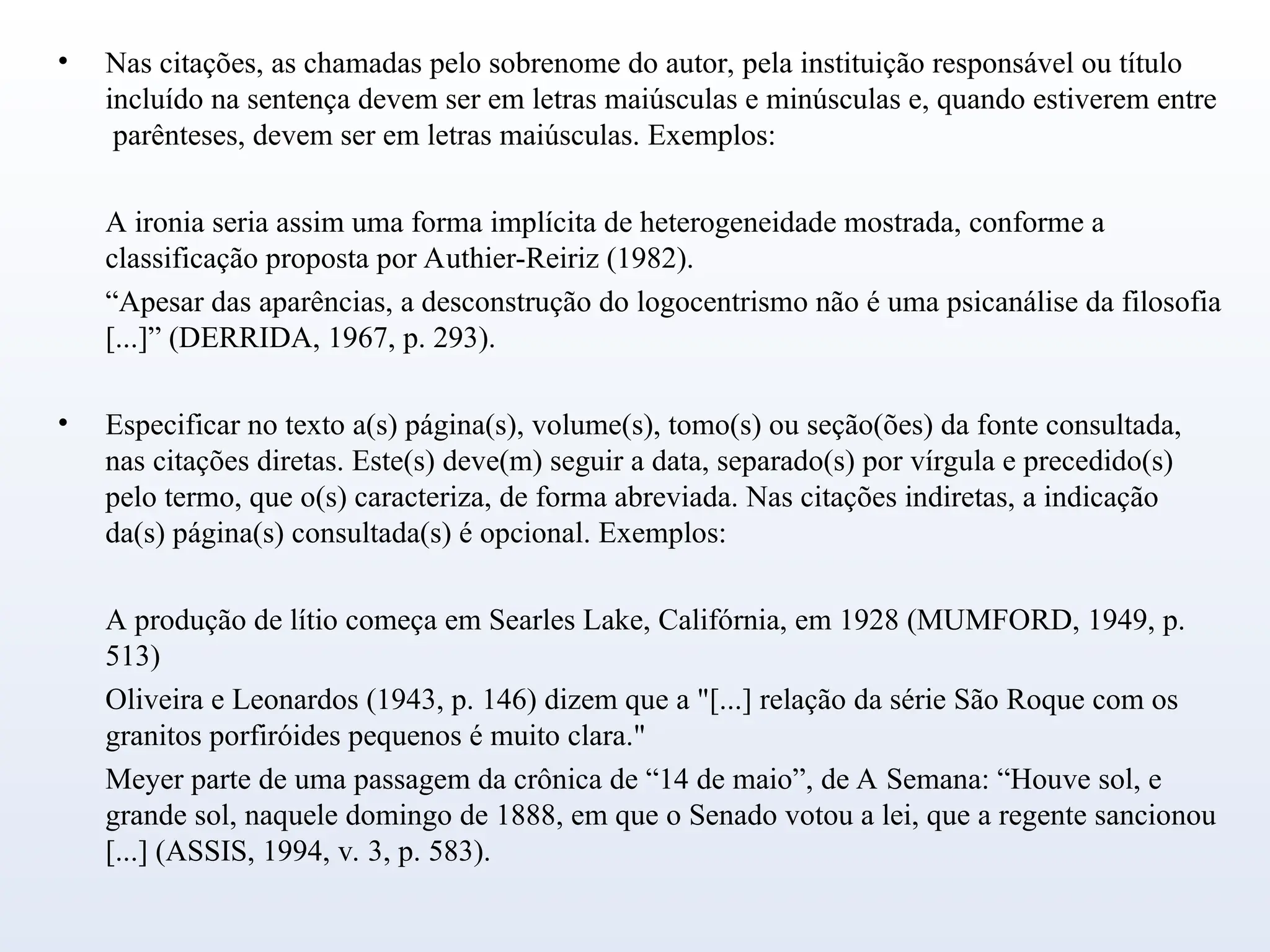 • Nas citações, as chamadas pelo sobrenome do autor, pela instituição responsável ou título
incluído na sentença devem ser em letras maiúsculas e minúsculas e, quando estiverem entre
parênteses, devem ser em letras maiúsculas. Exemplos:
A ironia seria assim uma forma implícita de heterogeneidade mostrada, conforme a
classificação proposta por Authier-Reiriz (1982).
“Apesar das aparências, a desconstrução do logocentrismo não é uma psicanálise da filosofia
[...]” (DERRIDA, 1967, p. 293).
• Especificar no texto a(s) página(s), volume(s), tomo(s) ou seção(ões) da fonte consultada,
nas citações diretas. Este(s) deve(m) seguir a data, separado(s) por vírgula e precedido(s)
pelo termo, que o(s) caracteriza, de forma abreviada. Nas citações indiretas, a indicação
da(s) página(s) consultada(s) é opcional. Exemplos:
A produção de lítio começa em Searles Lake, Califórnia, em 1928 (MUMFORD, 1949, p.
513)
Oliveira e Leonardos (1943, p. 146) dizem que a "[...] relação da série São Roque com os
granitos porfiróides pequenos é muito clara."
Meyer parte de uma passagem da crônica de “14 de maio”, de A Semana: “Houve sol, e
grande sol, naquele domingo de 1888, em que o Senado votou a lei, que a regente sancionou
[...] (ASSIS, 1994, v. 3, p. 583).
 