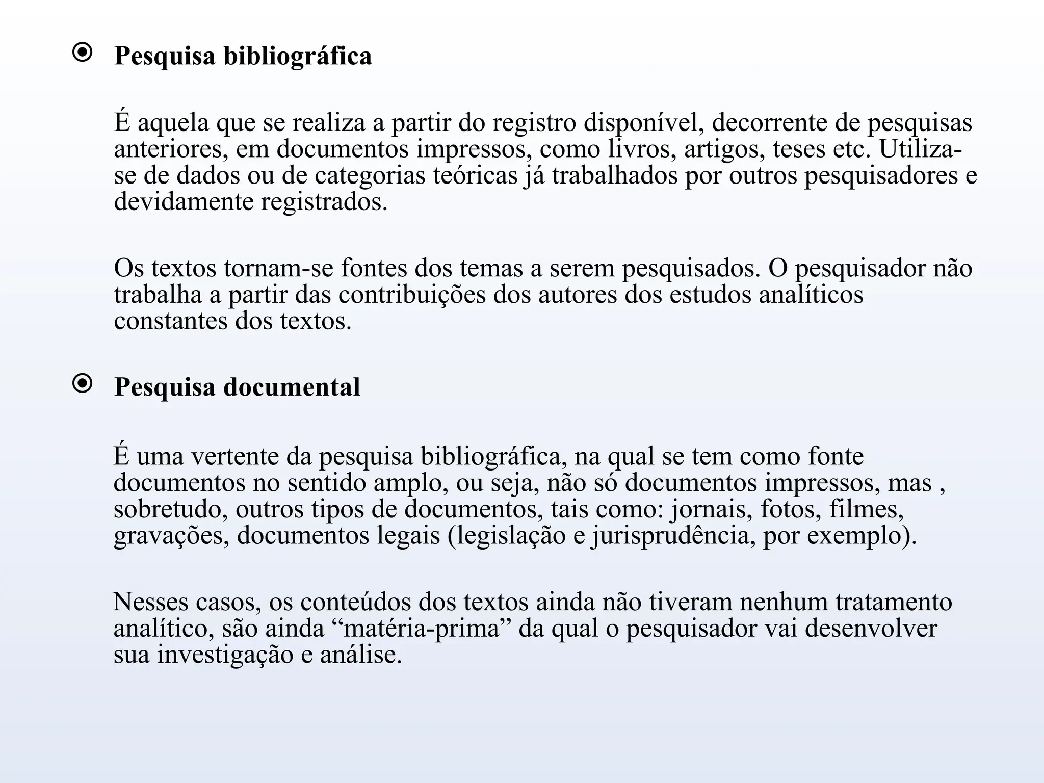  Pesquisa bibliográfica
É aquela que se realiza a partir do registro disponível, decorrente de pesquisas
anteriores, em documentos impressos, como livros, artigos, teses etc. Utiliza-
se de dados ou de categorias teóricas já trabalhados por outros pesquisadores e
devidamente registrados.
Os textos tornam-se fontes dos temas a serem pesquisados. O pesquisador não
trabalha a partir das contribuições dos autores dos estudos analíticos
constantes dos textos.
 Pesquisa documental
É uma vertente da pesquisa bibliográfica, na qual se tem como fonte
documentos no sentido amplo, ou seja, não só documentos impressos, mas ,
sobretudo, outros tipos de documentos, tais como: jornais, fotos, filmes,
gravações, documentos legais (legislação e jurisprudência, por exemplo).
Nesses casos, os conteúdos dos textos ainda não tiveram nenhum tratamento
analítico, são ainda “matéria-prima” da qual o pesquisador vai desenvolver
sua investigação e análise.
 