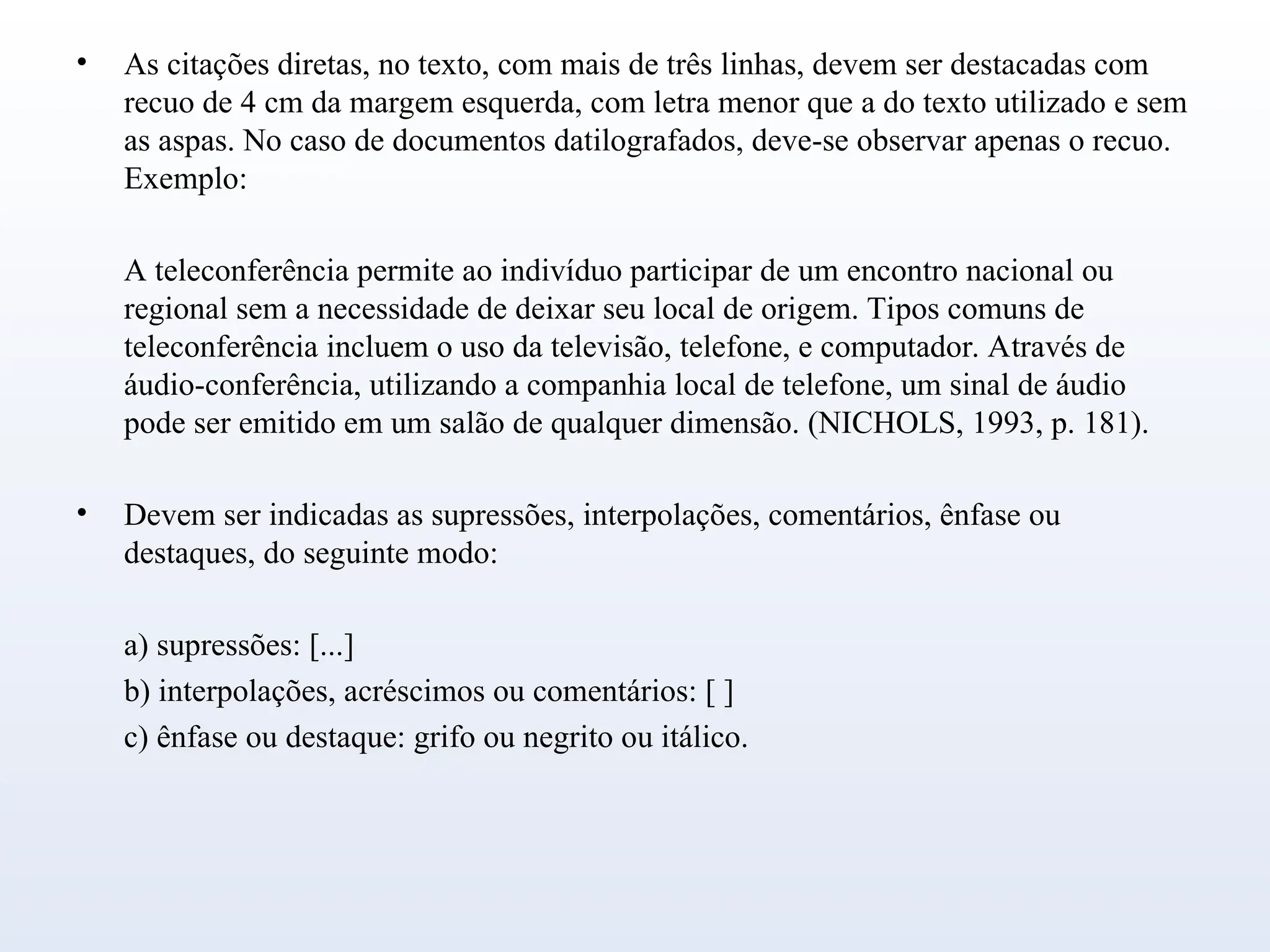 • As citações diretas, no texto, com mais de três linhas, devem ser destacadas com
recuo de 4 cm da margem esquerda, com letra menor que a do texto utilizado e sem
as aspas. No caso de documentos datilografados, deve-se observar apenas o recuo.
Exemplo:
A teleconferência permite ao indivíduo participar de um encontro nacional ou
regional sem a necessidade de deixar seu local de origem. Tipos comuns de
teleconferência incluem o uso da televisão, telefone, e computador. Através de
áudio-conferência, utilizando a companhia local de telefone, um sinal de áudio
pode ser emitido em um salão de qualquer dimensão. (NICHOLS, 1993, p. 181).
• Devem ser indicadas as supressões, interpolações, comentários, ênfase ou
destaques, do seguinte modo:
a) supressões: [...]
b) interpolações, acréscimos ou comentários: [ ]
c) ênfase ou destaque: grifo ou negrito ou itálico.
 