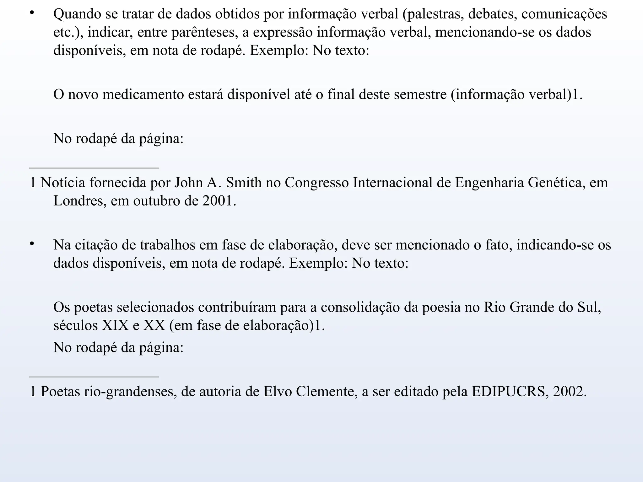 • Quando se tratar de dados obtidos por informação verbal (palestras, debates, comunicações
etc.), indicar, entre parênteses, a expressão informação verbal, mencionando-se os dados
disponíveis, em nota de rodapé. Exemplo: No texto:
O novo medicamento estará disponível até o final deste semestre (informação verbal)1.
No rodapé da página:
_________________
1 Notícia fornecida por John A. Smith no Congresso Internacional de Engenharia Genética, em
Londres, em outubro de 2001.
• Na citação de trabalhos em fase de elaboração, deve ser mencionado o fato, indicando-se os
dados disponíveis, em nota de rodapé. Exemplo: No texto:
Os poetas selecionados contribuíram para a consolidação da poesia no Rio Grande do Sul,
séculos XIX e XX (em fase de elaboração)1.
No rodapé da página:
_________________
1 Poetas rio-grandenses, de autoria de Elvo Clemente, a ser editado pela EDIPUCRS, 2002.
 