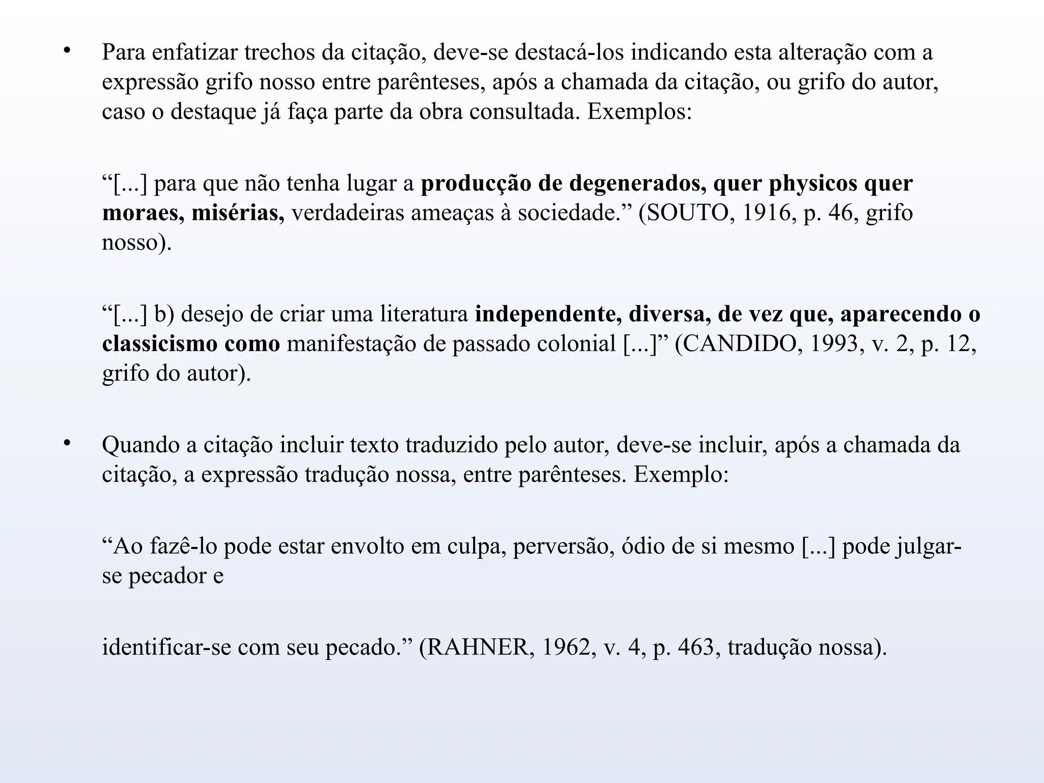 • Para enfatizar trechos da citação, deve-se destacá-los indicando esta alteração com a
expressão grifo nosso entre parênteses, após a chamada da citação, ou grifo do autor,
caso o destaque já faça parte da obra consultada. Exemplos:
“[...] para que não tenha lugar a producção de degenerados, quer physicos quer
moraes, misérias, verdadeiras ameaças à sociedade.” (SOUTO, 1916, p. 46, grifo
nosso).
“[...] b) desejo de criar uma literatura independente, diversa, de vez que, aparecendo o
classicismo como manifestação de passado colonial [...]” (CANDIDO, 1993, v. 2, p. 12,
grifo do autor).
• Quando a citação incluir texto traduzido pelo autor, deve-se incluir, após a chamada da
citação, a expressão tradução nossa, entre parênteses. Exemplo:
“Ao fazê-lo pode estar envolto em culpa, perversão, ódio de si mesmo [...] pode julgar-
se pecador e
identificar-se com seu pecado.” (RAHNER, 1962, v. 4, p. 463, tradução nossa).
 