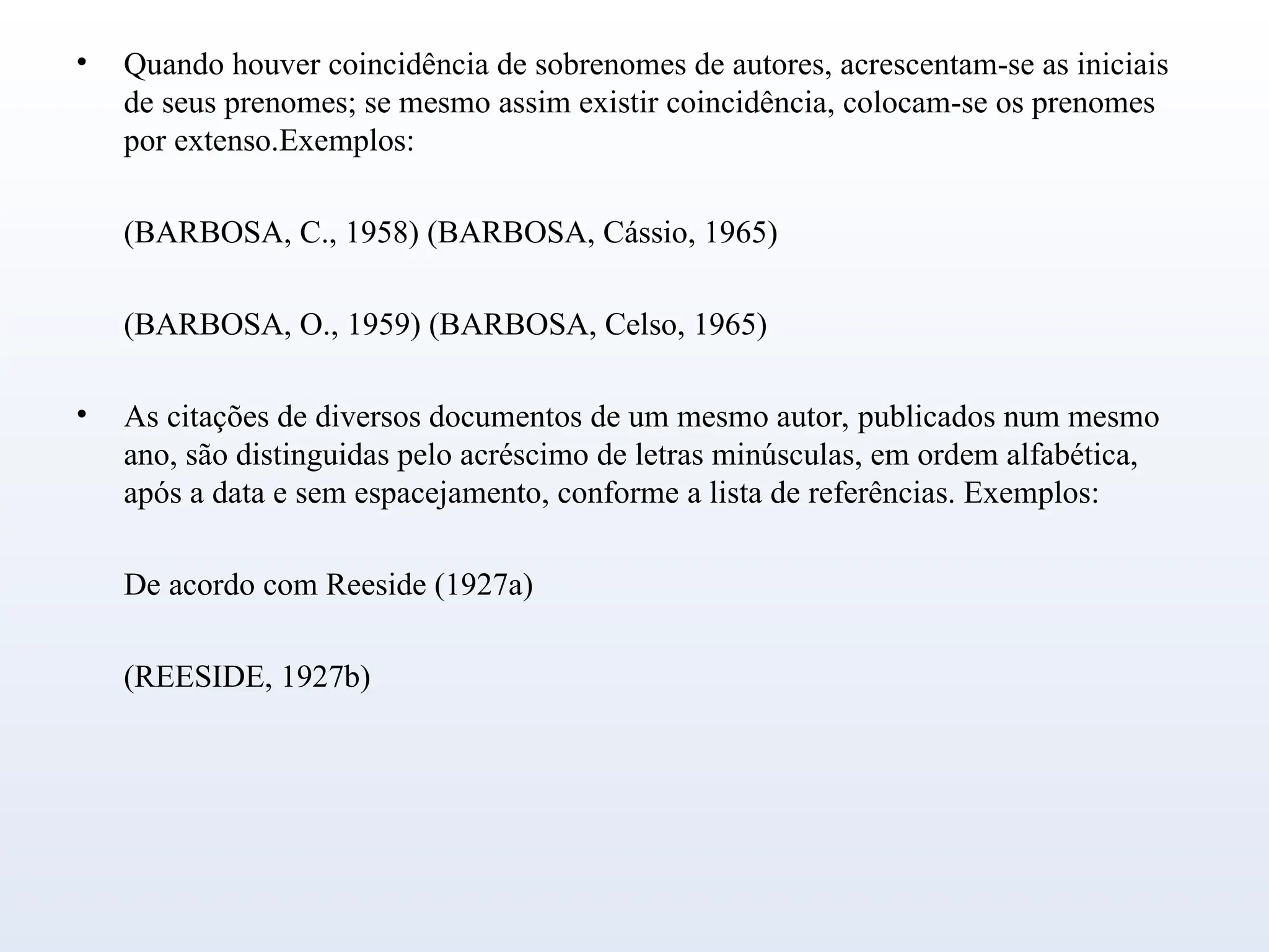 • Quando houver coincidência de sobrenomes de autores, acrescentam-se as iniciais
de seus prenomes; se mesmo assim existir coincidência, colocam-se os prenomes
por extenso.Exemplos:
(BARBOSA, C., 1958) (BARBOSA, Cássio, 1965)
(BARBOSA, O., 1959) (BARBOSA, Celso, 1965)
• As citações de diversos documentos de um mesmo autor, publicados num mesmo
ano, são distinguidas pelo acréscimo de letras minúsculas, em ordem alfabética,
após a data e sem espacejamento, conforme a lista de referências. Exemplos:
De acordo com Reeside (1927a)
(REESIDE, 1927b)
 