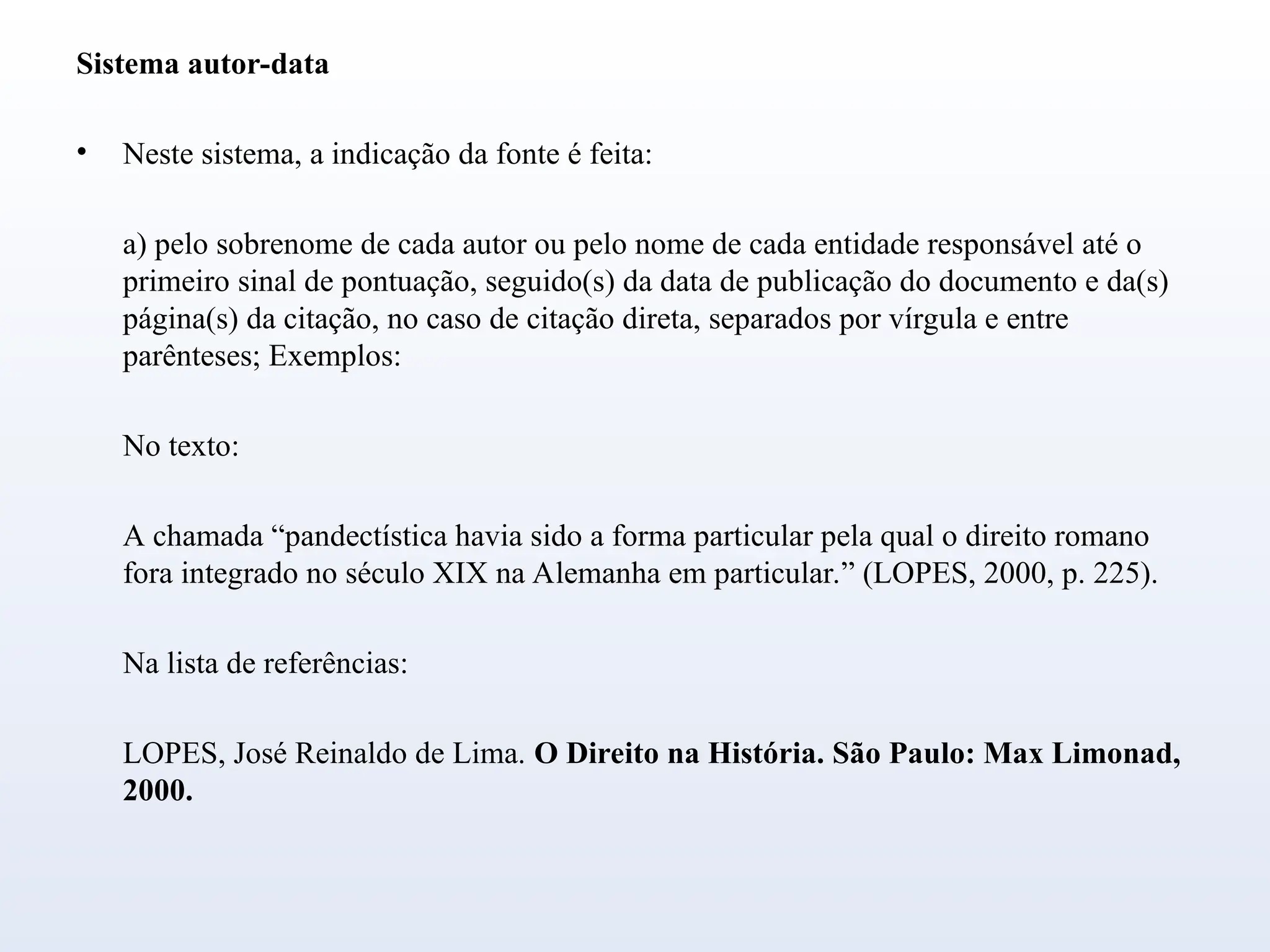 Sistema autor-data
• Neste sistema, a indicação da fonte é feita:
a) pelo sobrenome de cada autor ou pelo nome de cada entidade responsável até o
primeiro sinal de pontuação, seguido(s) da data de publicação do documento e da(s)
página(s) da citação, no caso de citação direta, separados por vírgula e entre
parênteses; Exemplos:
No texto:
A chamada “pandectística havia sido a forma particular pela qual o direito romano
fora integrado no século XIX na Alemanha em particular.” (LOPES, 2000, p. 225).
Na lista de referências:
LOPES, José Reinaldo de Lima. O Direito na História. São Paulo: Max Limonad,
2000.
 