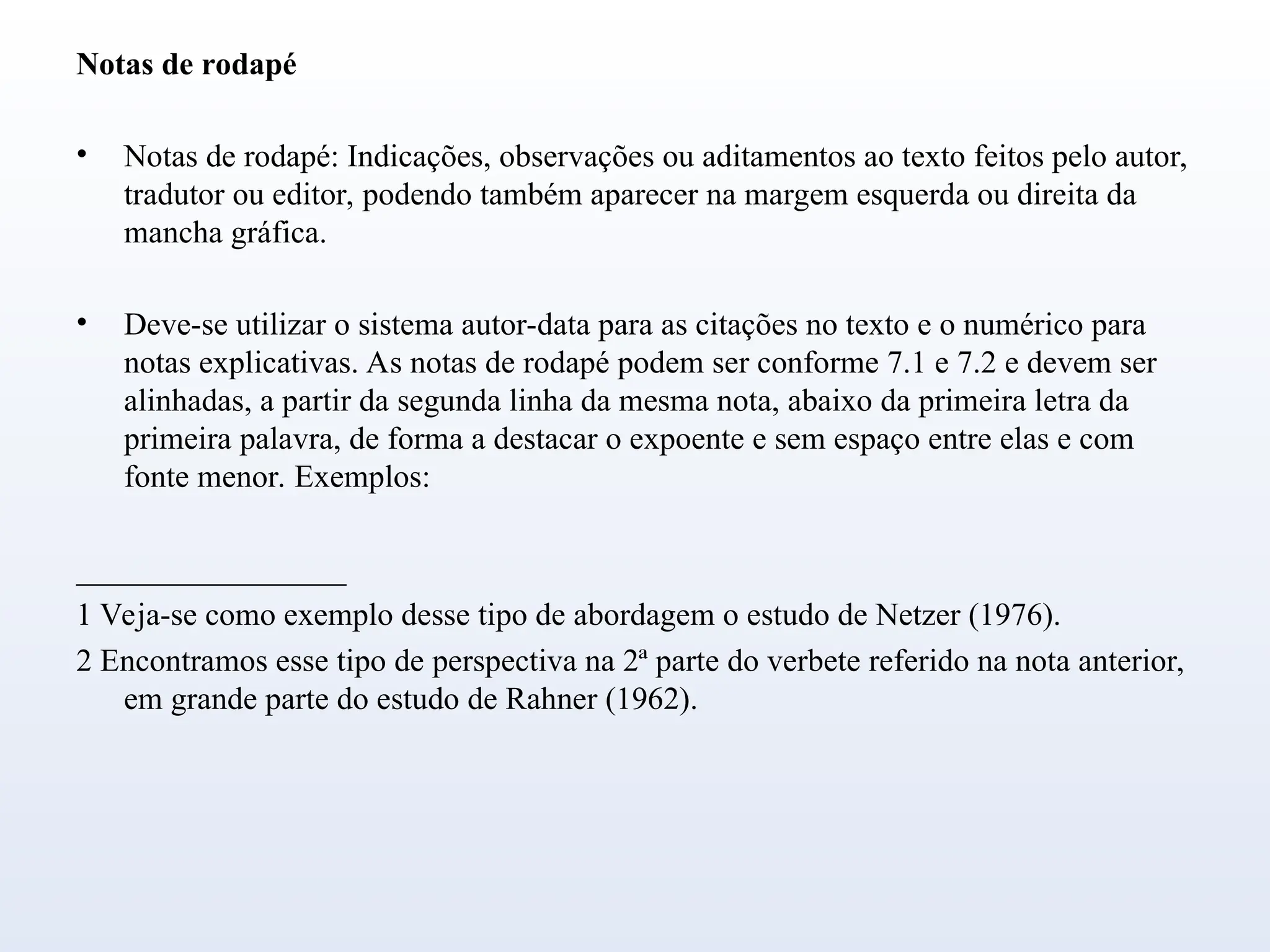 Notas de rodapé
• Notas de rodapé: Indicações, observações ou aditamentos ao texto feitos pelo autor,
tradutor ou editor, podendo também aparecer na margem esquerda ou direita da
mancha gráfica.
• Deve-se utilizar o sistema autor-data para as citações no texto e o numérico para
notas explicativas. As notas de rodapé podem ser conforme 7.1 e 7.2 e devem ser
alinhadas, a partir da segunda linha da mesma nota, abaixo da primeira letra da
primeira palavra, de forma a destacar o expoente e sem espaço entre elas e com
fonte menor. Exemplos:
_________________
1 Veja-se como exemplo desse tipo de abordagem o estudo de Netzer (1976).
2 Encontramos esse tipo de perspectiva na 2ª parte do verbete referido na nota anterior,
em grande parte do estudo de Rahner (1962).
 