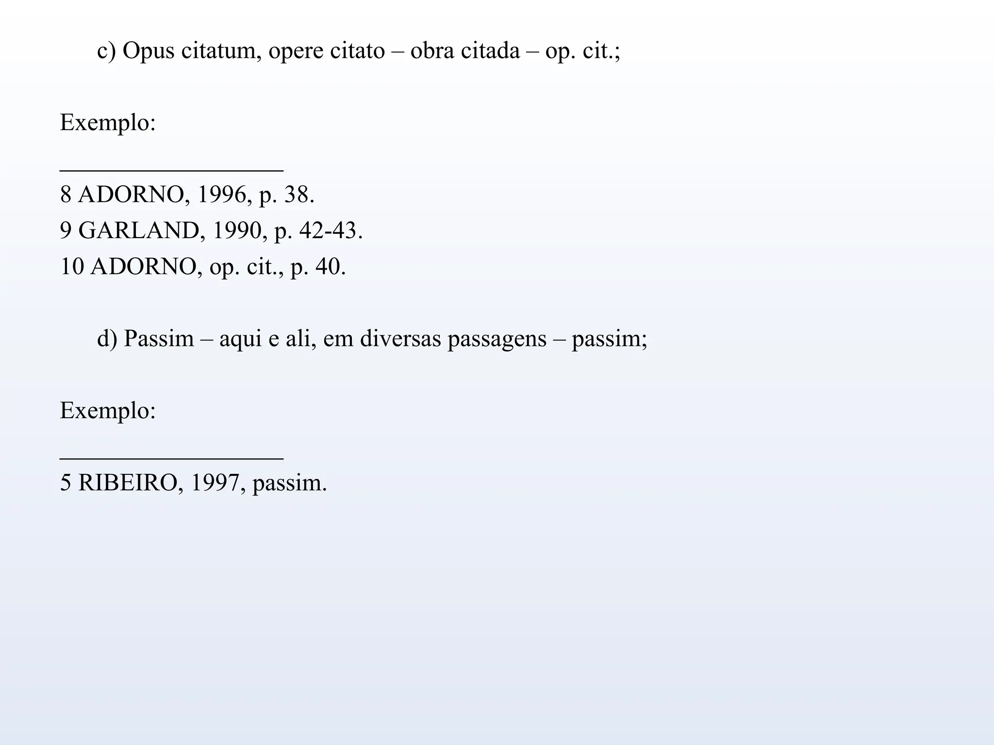 c) Opus citatum, opere citato – obra citada – op. cit.;
Exemplo:
__________________
8 ADORNO, 1996, p. 38.
9 GARLAND, 1990, p. 42-43.
10 ADORNO, op. cit., p. 40.
d) Passim – aqui e ali, em diversas passagens – passim;
Exemplo:
__________________
5 RIBEIRO, 1997, passim.
 