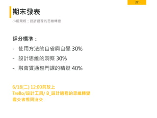 27
期末發表
評分標準：
- 使用方法的自省與自覺 30%
- 設計思維的洞察 30%
- 融會貫通整門課的精髓 40%
6/18(二) 12:00前放上
Trello/設計工具/ B_設計過程的思維轉變
遲交者視同沒交
小組簡報：設計過程的思維轉變
 