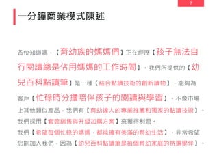 7
一分鐘商業模式陳述
各位知道嗎，【育幼族的媽媽們】正在經歷【孩子無法自
行閱讀總是佔用媽媽的工作時間】。我們所提供的【幼
兒百科點讀筆】是一種【結合點讀技術的創新讀物】，能夠為
客戶【忙碌時分擔陪伴孩子的閱讀與學習】。不像市場
上其他類似產品，我們有【育幼達人的專業推薦和獨家的點讀技術】。
我們採用【套裝銷售與升級加購方案】來獲得利潤。
我們【希望每個忙碌的媽媽，都能擁有美滿的育幼生活】，非常希望
您能加入我們，因為【幼兒百科點讀筆是每個育幼家庭的特選學伴】。
 