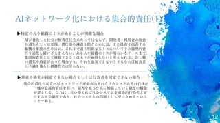 12
AIネットワーク化における集合的責任(1)
▶特定の人や組織にミスがあることが明確な場合
AIが普及した社会が無責任社会になってはならず，開発者・利用者の故意
の過失もしくは怠慢，責任感の減退を防ぐためには，また技術を改善する
動機の維持のためには，これまで通り明確なるミスについてその倫理的責
任を追及し続けざるをえない。ある人や組織のミスが明らかなケースまで，
集団的責任として補償することは人々が納得しないと考えられる。許し難
い過失や故意があった場合でも，それを追及できないとするならば被害者
は不満を募らし鎮静化には至らない。
▶悪意や過失が同定できない場合もしくは行為者を同定できない場合
集合的責任の定立＝AIネットワークが組み込まれた社会システムそれ自体が
一種の道義的責任を担い，損害を被った人に補償していく制度の構築
が望まれる。これは，言い換えれば社会システムを道徳的行為者と定
位する社会制度であり，社会システムの問題として受け止めるという
ことである。
 