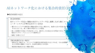 13
AIネットワーク化における集合的責任(2)
▶集合的責任の定立
[社会的背景]
AIネットワーク社会＝複数のAIがネットワーク化し連携しながら動くコンピ
ュータ・システムが埋め込まれている社会
・個々のエンジニアや運営者に瑕疵が認められない場合でも，他者の人生や生命に強く影響
を与えるような，誤った動きが起きることが想定
・困った状態を引き起こす行為があっても，誰が行った行為なのかを特定できないケースの
現出(デジタル・フォレンジックの限界など)
・協業／分業のリスク
[集合的責任がない場合]
・過失がない場合にも，エンジニアや運営者が責任追及されるとすれば，それはAI開発
および利用の萎縮につながり，社会的な損失となる恐れ
・被害者が救済されない事態の発生
 