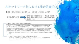 14
AIネットワーク化における集合的責任(3)
▶悪意や過失が同定できない場合もしくは行為者を同定できない場合
[身体への傷害などに対する金銭的補償]
＋
［フェイクニュースなどによる名誉毀損への対応]
集合的責任の制度構築により，開発者・利用者の
負担を過度に増加させなくとも被害者を救済する
途が開かれる。
集合的責任の定立
具体的には，公益財団法人等の運営組織を共同で立ちあげてフェイクニュースが事実誤認であ
ることを示し，合わせてAIのデータの書き換え要請を行う。
「ハッキングにより引き起こされた事故の損害(自動車の保有者が運行供用者責任を負わ
ない場合)に関しては，政府保障事業で対応することが妥当であると考えられる。他方，
例えば，自動車の保有者等が必要なセキュリティ上の対策を講じておらず保守点検義務違
反が認められる場合には上記の通りではないと考えられる」(高度情報通信ネットワーク
社会推進戦略本部・官民データ活用推進戦略会議「自動運転に係る制度大綱」2018: 18)
具体的には，税金や保険，業界の組合，業界からの拠出，利用者の一部負担などの財源による補償
[注1]
 