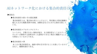 16
AIネットワーク化における集合的責任(5)
▶留意点
▶集合的責任の担い手の想定規模
集合的責任とは，集合知の対といってもよく，特定個人や特定組織を
超えた大きな規模(業界や国家，国際社会など)における責任を指して
いる。
▶集合的責任≠アカウンタビリティ
というのも，予期できない事故が起き，また被害者もしくはステーク
ホルダーが納得する意味を伴った説明ができない場合に機能すること
を想定しているからである。
▶集合的責任≠罪
あくまで集合的責任は，過誤の罪を引き受けることを指しているので
はなく，補償的責任である。
 