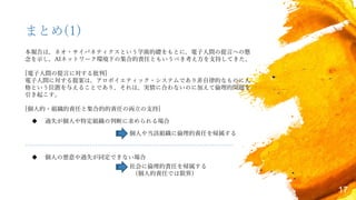17
まとめ(1)
 過失が個人や特定組織の判断に求められる場合
 個人の悪意や過失が同定できない場合
個人や当該組織に倫理的責任を帰属する
社会に倫理的責任を帰属する
(個人的責任では限界)
本報告は，ネオ・サイバネティクスという学術的礎をもとに，電子人間の提言への懸
念を示し，AIネットワーク環境下の集合的責任ともいうべき考え方を支持してきた。
[電子人間の提言に対する批判]
電子人間に対する提案は，アロポイエティック・システムであり非自律的なものに人
格という位置を与えることであり，それは，実情に合わないのに加えて倫理的問題を
引き起こす。
[個人的・組織的責任と集合的的責任の両立の支持]
 
