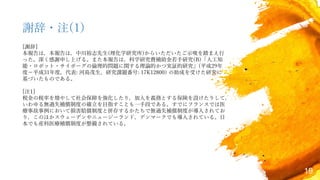 19
謝辞・注(1)
[謝辞]
本報告は，本報告は，中川裕志先生(理化学研究所)からいただいたご示唆を踏まえ行
った。深く感謝申し上げる。また本報告は，科学研究費補助金若手研究(B)「人工知
能・ロボット・サイボーグの倫理的問題に関する理論的かつ実証的研究」(平成29年
度−平成31年度，代表: 河島茂生，研究課題番号: 17K12800) の助成を受けた研究に
基づいたものである。
[注1]
税金の税率を増やして社会保障を強化したり，加入を義務とする保険を設けたりして，
いわゆる無過失補償制度の確立を目指すことも一手段である。すでにフランスでは医
療事故事例において損害賠償制度と併存するかたちで無過失補償制度が導入されてお
り，このほかスウェーデンやニュージーランド，デンマークでも導入されている。日
本でも産科医療補償制度が整備されている。
 