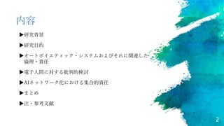2
内容
▶研究背景
▶研究目的
▶オートポイエティック・システムおよびそれに関連した
倫理・責任
▶電子人間に対する批判的検討
▶AIネットワーク化における集合的責任
▶まとめ
▶注・参考文献
 