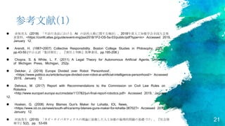 21
参考文献(1)
 赤坂亮太 (2018) 「不法行為法における AI の法的人格に関する検討」, 2018年度人工知能学会全国大会発
表資料, <https://confit.atlas.jp/guide/event-img/jsai2018/1F2-OS-5a-03/public/pdf?type=in> Accessed 2019,
January 12.
 Arendt, H. (1987=2007) Collective Responsibility. Boston College Studies in Philosophy, (26),
pp.43-50.(中山元訳「集団責任」, 『責任と判断』筑摩書房, pp.195-208.)
 Chopra, S. & White, L. F. (2011) A Legal Theory for Autonomous Artificial Agents, University
of Michigan Press, Michigan, 252p.
 Delcker, J. (2018) Europe Divided over Robot ‘Personhood’,
<https://www.politico.eu/article/europe-divided-over-robot-ai-artificial-intelligence-personhood/> Accessed
2019, January 12.
 Delvaux, M. (2017) Report with Recommendations to the Commission on Civil Law Rules on
Robotics
<http://www.europarl.europa.eu/cmsdata/113782/juri-final-report-robotics.pdf> Accessed 2019, January
12.
 Hosken, G. (2008) Army Blames Gun's Maker for Lohatla, IOL News,
<https://www.iol.co.za/news/south-africa/army-blames-guns-maker-for-lohatla-387027> Accessed 2019,
January 12.
 河島茂生 (2016) 「ネオ・サイバネティクスの理論に依拠した人工知能の倫理的問題の基礎づけ」, 『社会情
報学』5(2), pp. 53-69.
 