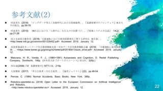 22
参考文献(2)
 河島茂生 (2018) 「ビッグデータ型人工知能時代における情報倫理」, 『基礎情報学のフロンティア』東京大
学出版会, pp.59-79.
 河島茂生 (2019) 「AI社会における「人間中心」なるものの位置づけ」, 『情報システム学会誌』 14(2),
pp.21-28
 国土交通省自動車局 (2018)「自動運転における損害賠償責任に関する研究会 報告書」,
<http://www.mlit.go.jp/common/001226452.pdf> Accessed 2019, January 12.
 高度情報通信ネットワーク社会推進戦略本部・官民データ活用推進戦略会議 (2018) 「自動運転に係る制度大
綱」, <https://www.kantei.go.jp/jp/singi/it2/kettei/pdf/20180413/auto_drive.pdf> Accessed 2019, January
12.
 Maturana, H. R., Varela, F. J., (1980=1991) Autopoiesis and Cognition, D. Reidel Publishing
Company, Dordrecht, 146p. (河本英夫訳『オートポイエーシス』国文社, 320p.)
 西垣通(2008)『続 基礎情報学』NTT出版, 219p.
 大屋雄裕 (2017) 「外なる他者・内なる他者」, 『論究ジュリスト』(22), pp.48-54.
 Perrow, C. (1984) Normal Accidents, Basic Books, New York, 386p.
 Robotics-openletter.eu (2018) Open Letter to the European Commission on Artificial Intelligence
and Robotics,
<http://www.robotics-openletter.eu/> Accessed 2019, January 12.
 