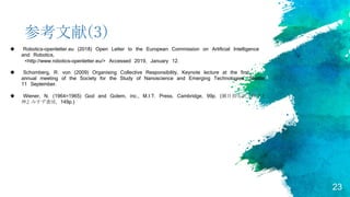 23
参考文献(3)
 Robotics-openletter.eu (2018) Open Letter to the European Commission on Artificial Intelligence
and Robotics,
<http://www.robotics-openletter.eu/> Accessed 2019, January 12.
 Schomberg, R. von (2009) Organising Collective Responsibility, Keynote lecture at the first
annual meeting of the Society for the Study of Nanoscience and Emerging Technologies, Seattle,
11 September.
 Wiener, N. (1964=1965) God and Golem, inc., M.I.T. Press, Cambridge, 99p. (鎮目恭夫訳『科学と
神』みすず書房, 149p.)
 