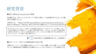 3
研究背景
▶電子人間(electronic persons)の提案
EU議会では，高いレベルのロボットに電子人間という法的地位を与えることが提
案され話題になった。
具体的には，「Report with Recommendations to the Commission on Civil Law
Rules on Robotics」(Delvaux, 2017)の59のf)で提案されている次の文言が該当する。
長い目でみたときにロボットに特化した法的地位を策定することはありうる。その場合，少なく
とも最も洗練された自律型ロボットは電子人間の地位を得て，そのロボットが成した功績や損害
の責任を引き受ける。おそらく自律的決定を行ったり，みずからの判断で第三者と相互作用した
りするようなケースでは電子人格が適用される。
反対を唱える公開書簡が作られ，反対署名へ
▶AIネットワーク化による倫理的責任の所在不明
AI間のネットワーク化(複数のAIがネットワーク化し連携しながら動くこと)が進
むことで倫理的責任の帰属先が不透明になってしまいかねないことも危惧される。
 