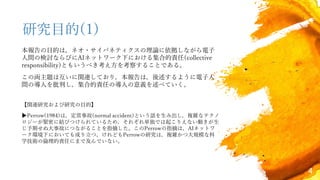 4
研究目的(1)
本報告の目的は，ネオ・サイバネティクスの理論に依拠しながら電子
人間の検討ならびにAIネットワーク下における集合的責任(collective
responsibility)ともいうべき考え方を考察することである。
この両主題は互いに関連しており，本報告は，後述するように電子人
間の導入を批判し，集合的責任の導入の意義を述べていく。
【関連研究および研究の目的】
▶Perrow(1984)は，定常事故(normal accident)という語を生み出し，複雑なテクノ
ロジーが緊密に結びつけられているため，それぞれ単独では起こりえない動きが生
じ予期せぬ大事故につながることを指摘した。このPerrowの指摘は，AIネットワ
ーク環境下においても成り立つ。けれどもPerrowの研究は，複雑かつ大規模な科
学技術の倫理的責任にまで及んでいない。
 