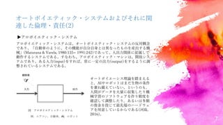 7
オートポイエティック・システムおよびそれに関
連した倫理・責任(2)
▶アロポイエティック・システム
アロポイエティック・システムは、オートポイエティック・システムの反対概念
であり、「自動車のように、その機能が自分自身とは異なったものを産出する機
械」(Maturana & Varela, 1980:135= 1991:242)であって、入出力関係に従属して
動作するシステムである。すなわち、アロポイエティック・マシンは、開放シス
テムであり、ある入力(input)をすれば、常に一定の出力(output)をするように調
整されているシステムである。
図 アロポイエティック・システム
入力 出力
観察者
例: エアコン，自動車，AI，ロボット
オートポイエーシス理論を踏まえる
と，AIやロボットはまだ生物の条件
を兼ね備えていない。というのも，
人間がデータを大量に収集したり機
械学習のソフトウェアを作り精度を
確認して調整したり，あるいは多額
の資金を投じて最先端のハードウェ
アを用意しているからである(河島,
2016)。
 