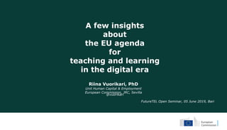 A few insights
about
the EU agenda
for
teaching and learning
in the digital era
Riina Vuorikari, PhD
Unit Human Capital & Employment
European Commission, JRC, Sevilla
FutureTEL Open Seminar, 05 June 2019, Bari
@vuorikari
 
