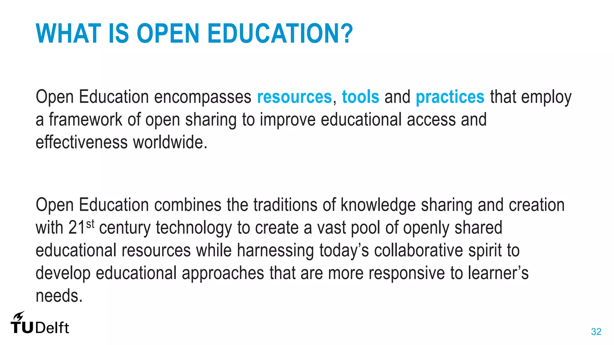 32
WHAT IS OPEN EDUCATION?
Open Education encompasses resources, tools and practices that employ
a framework of open sharing to improve educational access and
effectiveness worldwide.
Open Education combines the traditions of knowledge sharing and creation
with 21st century technology to create a vast pool of openly shared
educational resources while harnessing today’s collaborative spirit to
develop educational approaches that are more responsive to learner’s
needs.
 