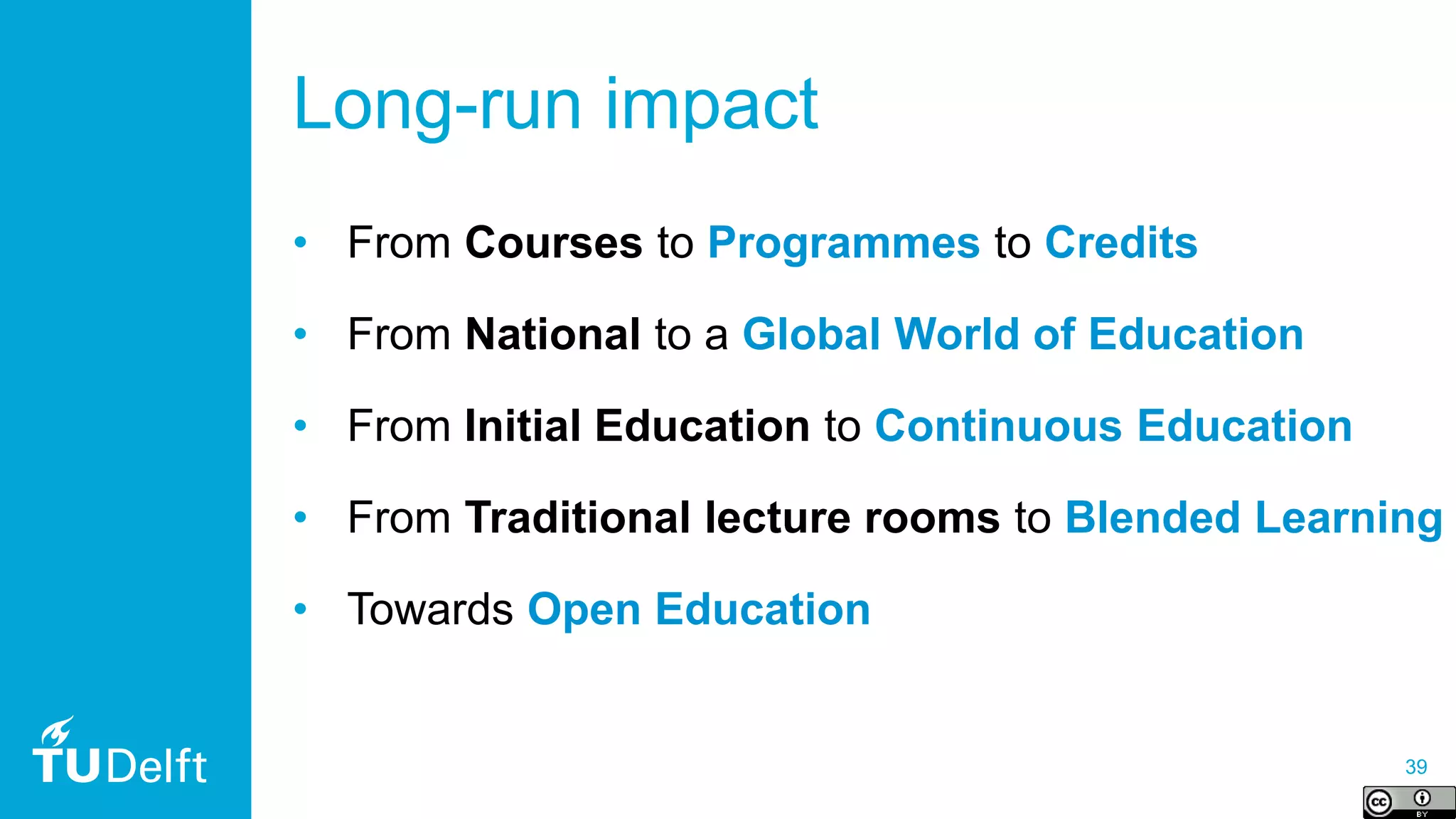 39
Long-run impact
• From Courses to Programmes to Credits
• From National to a Global World of Education
• From Initial Education to Continuous Education
• From Traditional lecture rooms to Blended Learning
• Towards Open Education
 