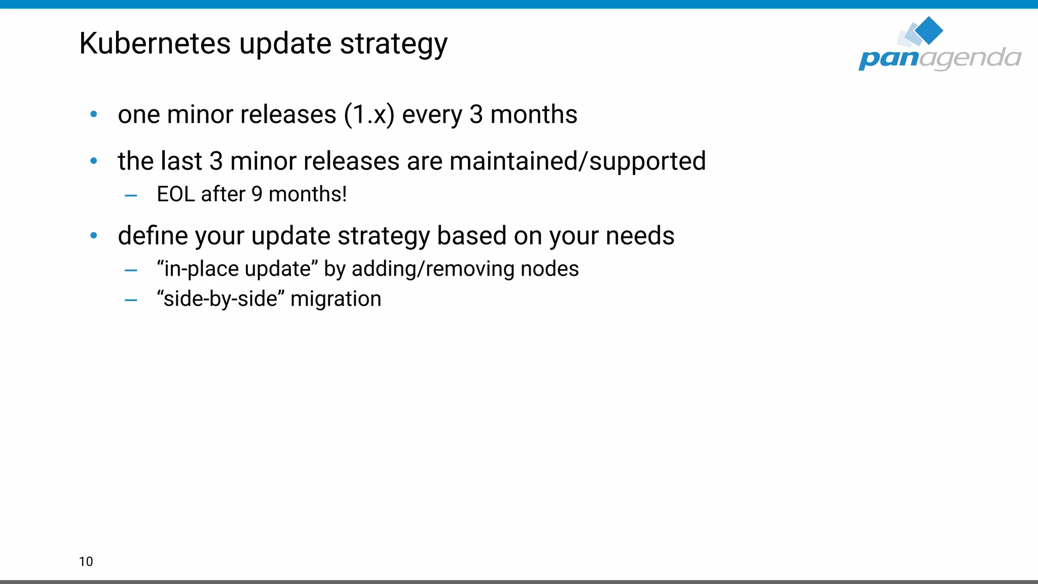 Kubernetes update strategy
• one minor releases (1.x) every 3 months
• the last 3 minor releases are maintained/supported
– EOL after 9 months!
• deﬁne your update strategy based on your needs
– “in-place update” by adding/removing nodes
– “side-by-side” migration
10
 