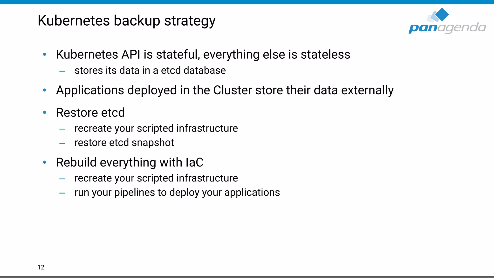 Kubernetes backup strategy
• Kubernetes API is stateful, everything else is stateless
– stores its data in a etcd database
• Applications deployed in the Cluster store their data externally
• Restore etcd
– recreate your scripted infrastructure
– restore etcd snapshot
• Rebuild everything with IaC
– recreate your scripted infrastructure
– run your pipelines to deploy your applications
12
 