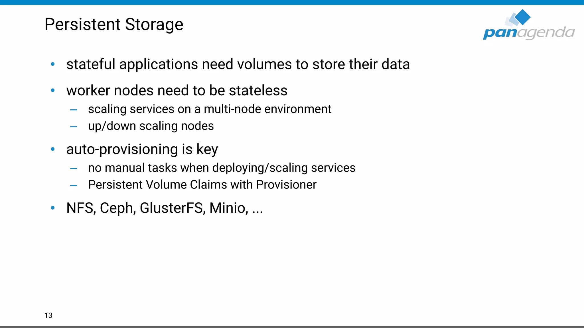 Persistent Storage
• stateful applications need volumes to store their data
• worker nodes need to be stateless
– scaling services on a multi-node environment
– up/down scaling nodes
• auto-provisioning is key
– no manual tasks when deploying/scaling services
– Persistent Volume Claims with Provisioner
• NFS, Ceph, GlusterFS, Minio, ...
13
 
