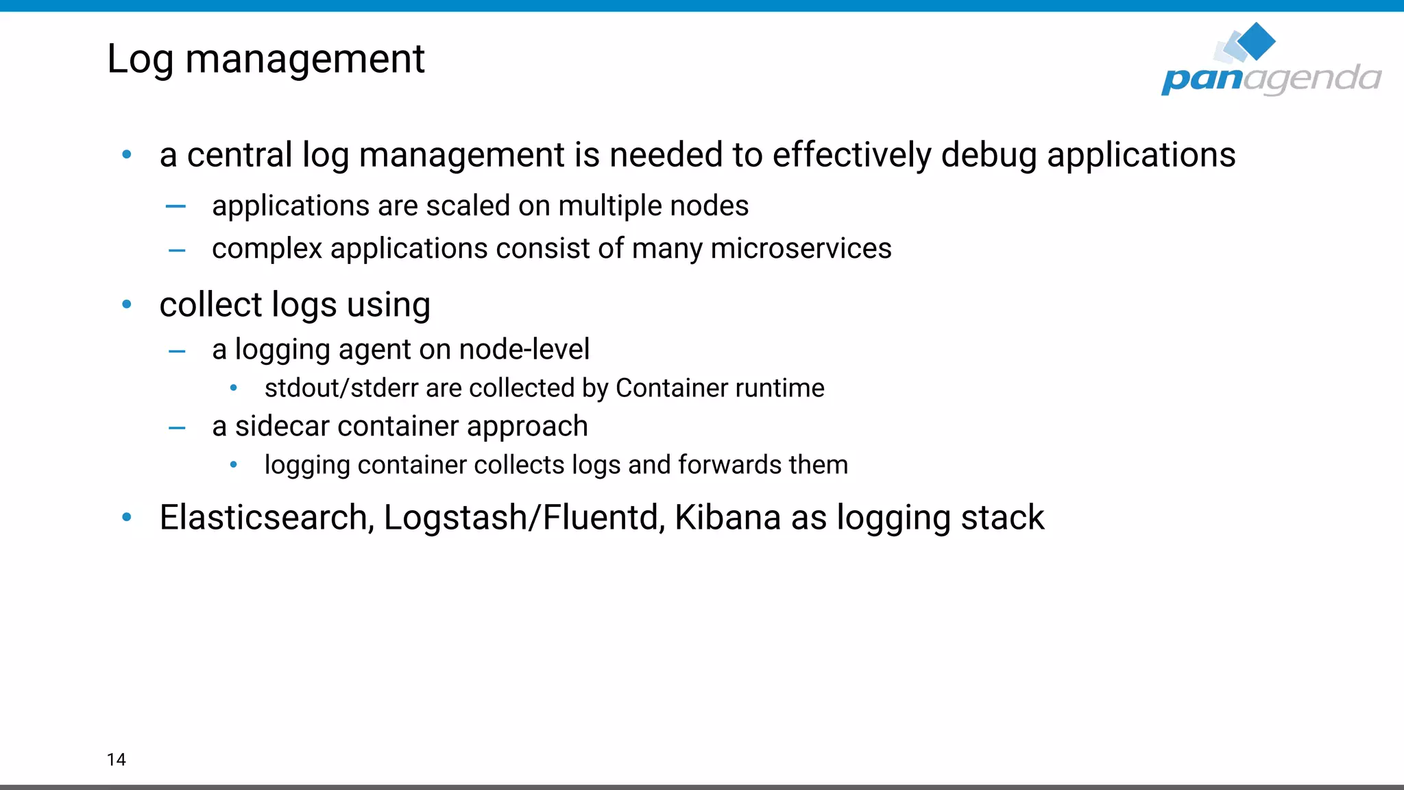 Log management
• a central log management is needed to effectively debug applications
– applications are scaled on multiple nodes
– complex applications consist of many microservices
• collect logs using
– a logging agent on node-level
• stdout/stderr are collected by Container runtime
– a sidecar container approach
• logging container collects logs and forwards them
• Elasticsearch, Logstash/Fluentd, Kibana as logging stack
14
 