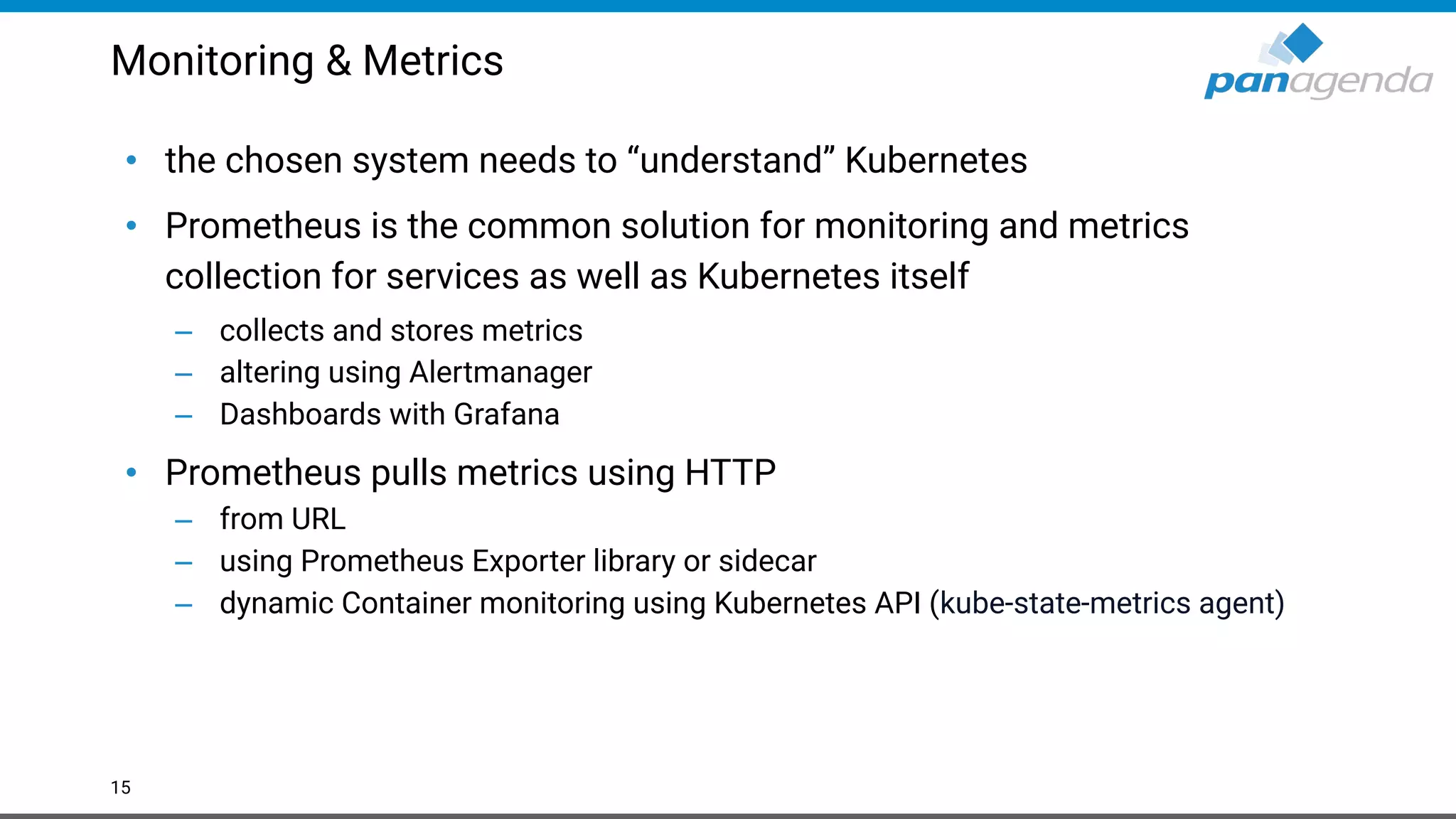 Monitoring & Metrics
• the chosen system needs to “understand” Kubernetes
• Prometheus is the common solution for monitoring and metrics
collection for services as well as Kubernetes itself
– collects and stores metrics
– altering using Alertmanager
– Dashboards with Grafana
• Prometheus pulls metrics using HTTP
– from URL
– using Prometheus Exporter library or sidecar
– dynamic Container monitoring using Kubernetes API (kube-state-metrics agent)
15
 