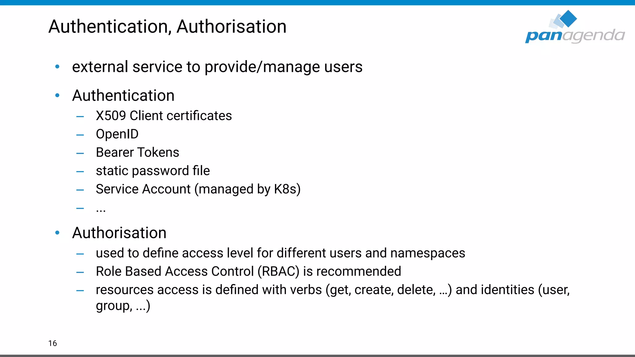Authentication, Authorisation
• external service to provide/manage users
• Authentication
– X509 Client certiﬁcates
– OpenID
– Bearer Tokens
– static password ﬁle
– Service Account (managed by K8s)
– ...
• Authorisation
– used to deﬁne access level for different users and namespaces
– Role Based Access Control (RBAC) is recommended
– resources access is deﬁned with verbs (get, create, delete, …) and identities (user,
group, ...)
16
 
