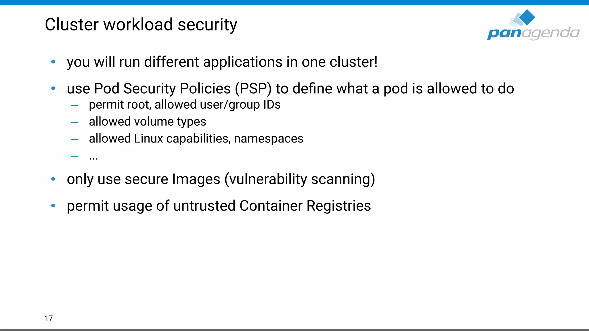 Cluster workload security
• you will run different applications in one cluster!
• use Pod Security Policies (PSP) to deﬁne what a pod is allowed to do
– permit root, allowed user/group IDs
– allowed volume types
– allowed Linux capabilities, namespaces
– ...
• only use secure Images (vulnerability scanning)
• permit usage of untrusted Container Registries
17
 